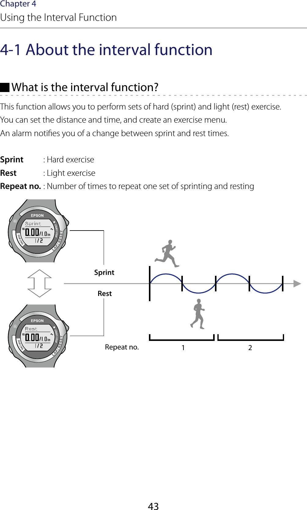 43Chapter 4Using the Interval Function4-1 About the interval function What is the interval function?This function allows you to perform sets of hard (sprint) and light (rest) exercise.You can set the distance and time, and create an exercise menu.An alarm noties you of a change between sprint and rest times.Sprint  : Hard exerciseRest  : Light exerciseRepeat no. : Number of times to repeat one set of sprinting and restingRepeat no. 1 2SprintRest