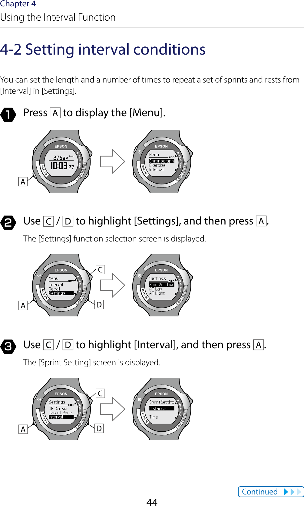 44Chapter 4Using the Interval Function4-2 Setting interval conditionsYou can set the length and a number of times to repeat a set of sprints and rests from [Interval] in [Settings].1  Press   to display the [Menu].2  Use   /   to highlight [Settings], and then press  .The [Settings] function selection screen is displayed.3  Use   /   to highlight [Interval], and then press  .The [Sprint Setting] screen is displayed.
