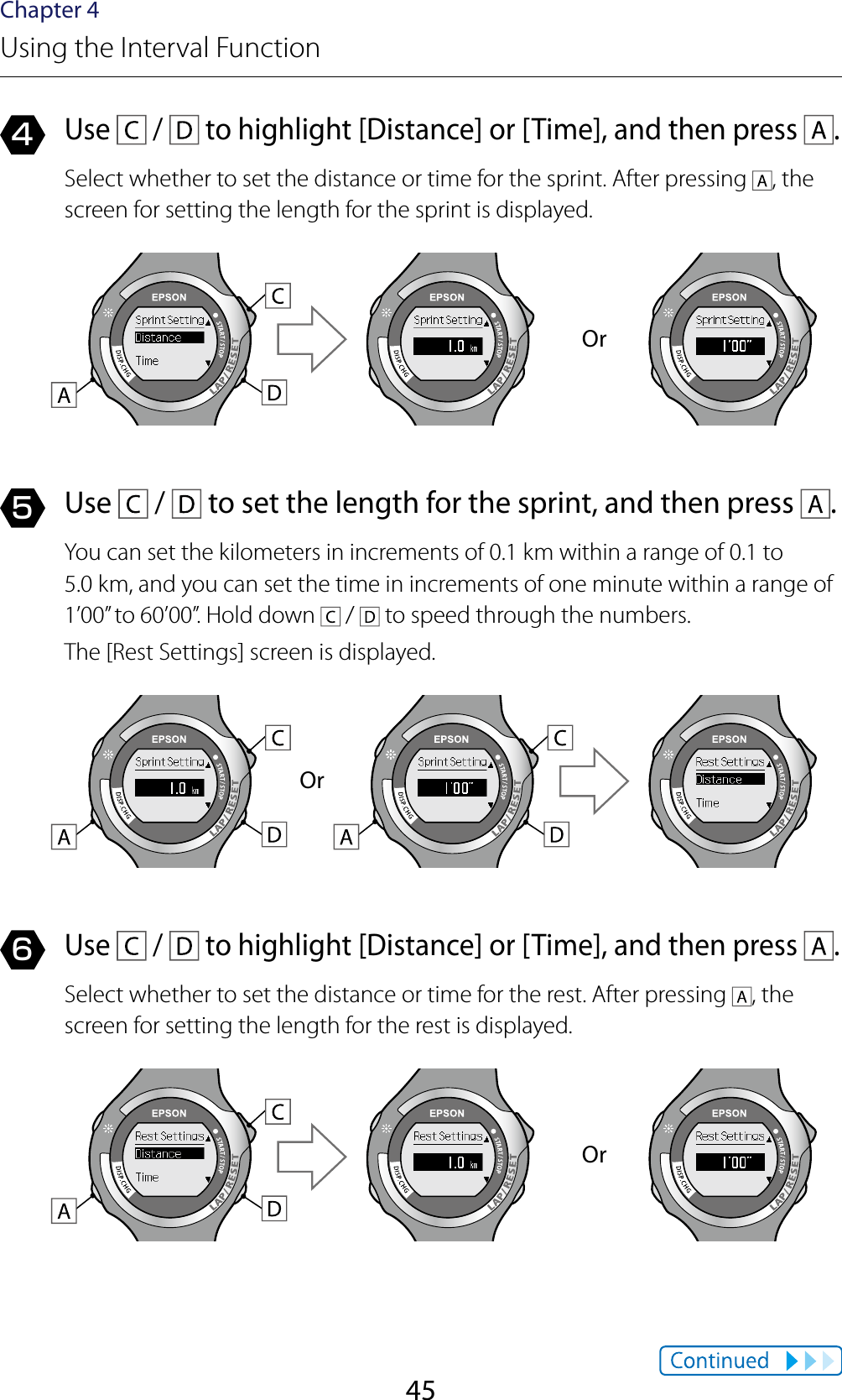 45Chapter 4Using the Interval Function4 Use   /   to highlight [Distance] or [Time], and then press  .Select whether to set the distance or time for the sprint. After pressing  , the screen for setting the length for the sprint is displayed.Or5 Use   /   to set the length for the sprint, and then press  .You can set the kilometers in increments of 0.1 km within a range of 0.1 to  5.0 km, and you can set the time in increments of one minute within a range of 1’00” to 60’00”. Hold down   /   to speed through the numbers.The [Rest Settings] screen is displayed.Or6 Use   /   to highlight [Distance] or [Time], and then press  .Select whether to set the distance or time for the rest. After pressing  , the screen for setting the length for the rest is displayed.Or