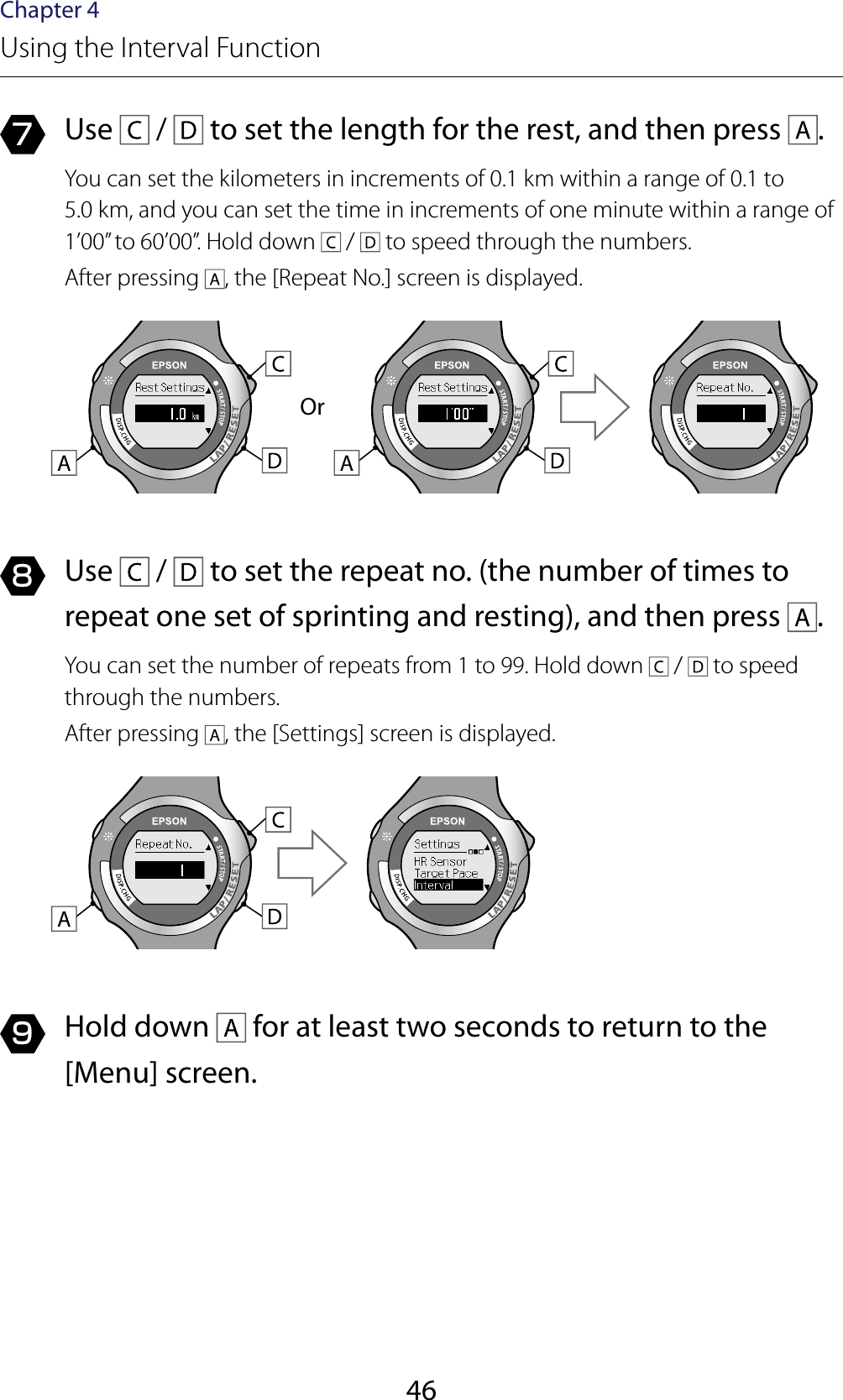 46Chapter 4Using the Interval Function7  Use   /   to set the length for the rest, and then press  .You can set the kilometers in increments of 0.1 km within a range of 0.1 to  5.0 km, and you can set the time in increments of one minute within a range of 1’00” to 60’00”. Hold down   /   to speed through the numbers.After pressing  , the [Repeat No.] screen is displayed.Or8  Use   /   to set the repeat no. (the number of times to repeat one set of sprinting and resting), and then press  .You can set the number of repeats from 1 to 99. Hold down   /   to speed through the numbers.After pressing  , the [Settings] screen is displayed.9  Hold down   for at least two seconds to return to the [Menu] screen.