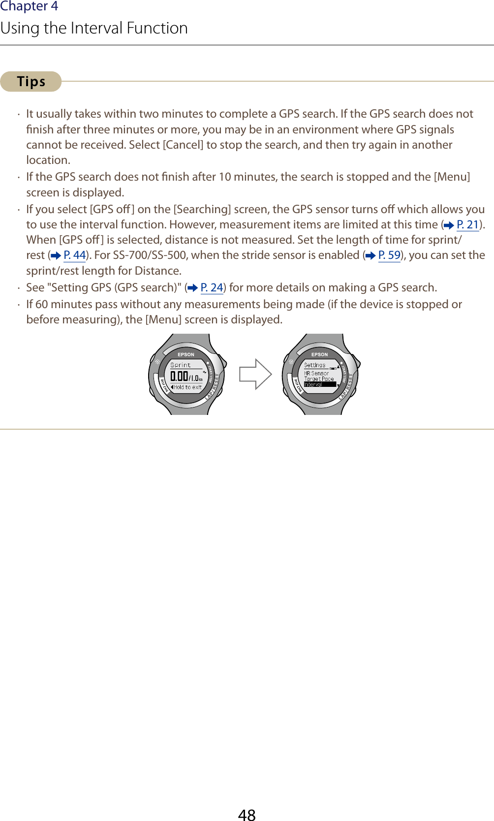 48Chapter 4Using the Interval Function ·  It usually takes within two minutes to complete a GPS search. If the GPS search does not nish after three minutes or more, you may be in an environment where GPS signals cannot be received. Select [Cancel] to stop the search, and then try again in another location. ·  If the GPS search does not nish after 10 minutes, the search is stopped and the [Menu] screen is displayed. ·  If you select [GPS o] on the [Searching] screen, the GPS sensor turns o which allows you to use the interval function. However, measurement items are limited at this time (  P. 21).When [GPS o] is selected, distance is not measured. Set the length of time for sprint/rest (  P. 44). For SS-700/SS-500, when the stride sensor is enabled (  P. 59), you can set the sprint/rest length for Distance. ·  See &quot;Setting GPS (GPS search)&quot; (  P. 24) for more details on making a GPS search. ·  If 60 minutes pass without any measurements being made (if the device is stopped or before measuring), the [Menu] screen is displayed.