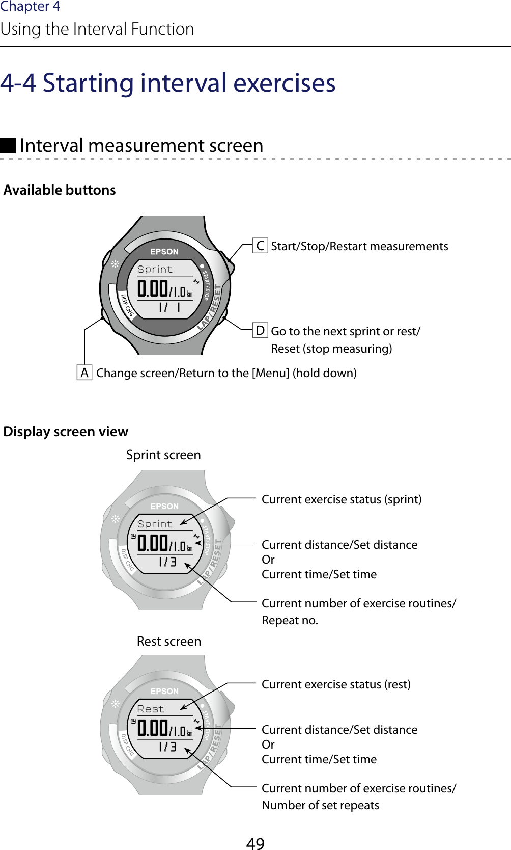 49Chapter 4Using the Interval Function4-4 Starting interval exercises Interval measurement screenAvailable buttonsStart/Stop/Restart measurementsGo to the next sprint or rest/ Reset (stop measuring)Change screen/Return to the [Menu] (hold down)Display screen viewSprint screenCurrent exercise status (sprint)Current distance/Set distance Or Current time/Set timeCurrent number of exercise routines/Repeat no.Rest screenCurrent exercise status (rest)Current distance/Set distance Or Current time/Set timeCurrent number of exercise routines/Number of set repeats