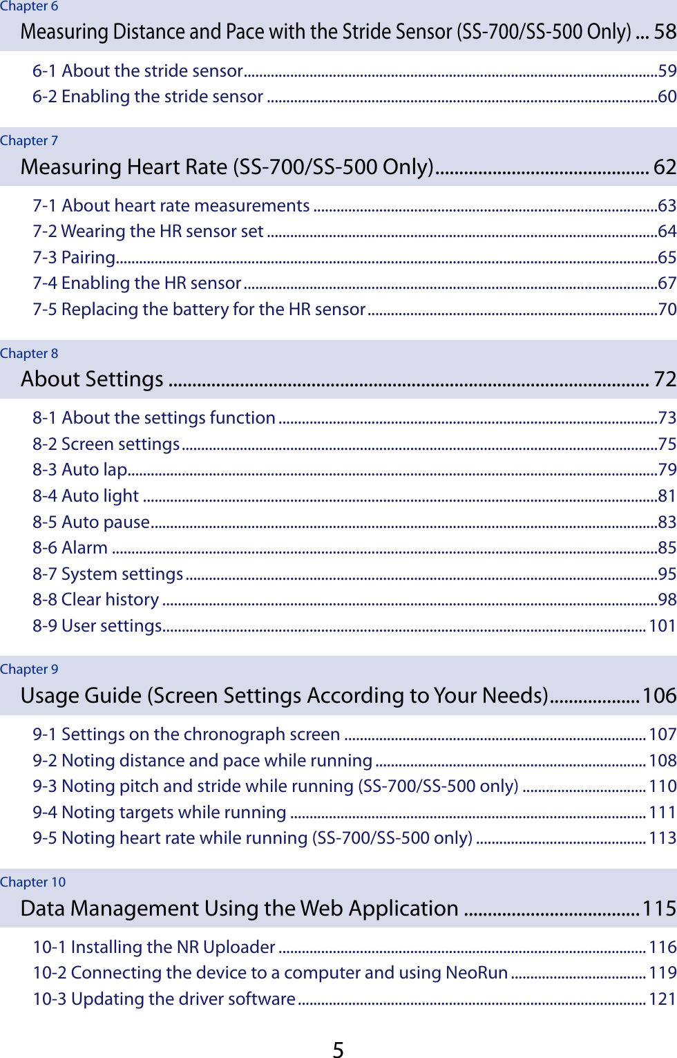 5Chapter 6Measuring Distance and Pace with the Stride Sensor (SS-700/SS-500 Only) ... 586-1 About the stride sensor ...........................................................................................................596-2 Enabling the stride sensor .....................................................................................................60Chapter 7Measuring Heart Rate (SS-700/SS-500 Only) ............................................. 627-1 About heart rate measurements .........................................................................................637-2 Wearing the HR sensor set .....................................................................................................647-3 Pairing............................................................................................................................................657-4 Enabling the HR sensor ...........................................................................................................677-5 Replacing the battery for the HR sensor ...........................................................................70Chapter 8About Settings ..................................................................................................... 728-1 About the settings function ..................................................................................................738-2 Screen settings ...........................................................................................................................758-3 Auto lap.........................................................................................................................................798-4 Auto light .....................................................................................................................................818-5 Auto pause ...................................................................................................................................838-6 Alarm .............................................................................................................................................858-7 System settings ..........................................................................................................................958-8 Clear history ................................................................................................................................988-9 User settings .............................................................................................................................101Chapter 9Usage Guide (Screen Settings According to Your Needs) ...................1069-1 Settings on the chronograph screen ..............................................................................1079-2 Noting distance and pace while running ......................................................................1089-3 Noting pitch and stride while running (SS-700/SS-500 only) ................................1109-4 Noting targets while running ............................................................................................1119-5 Noting heart rate while running (SS-700/SS-500 only) ............................................113Chapter 10Data Management Using the Web Application .....................................11510-1 Installing the NR Uploader ...............................................................................................11610-2 Connecting the device to a computer and using NeoRun ...................................11910-3 Updating the driver software ..........................................................................................121