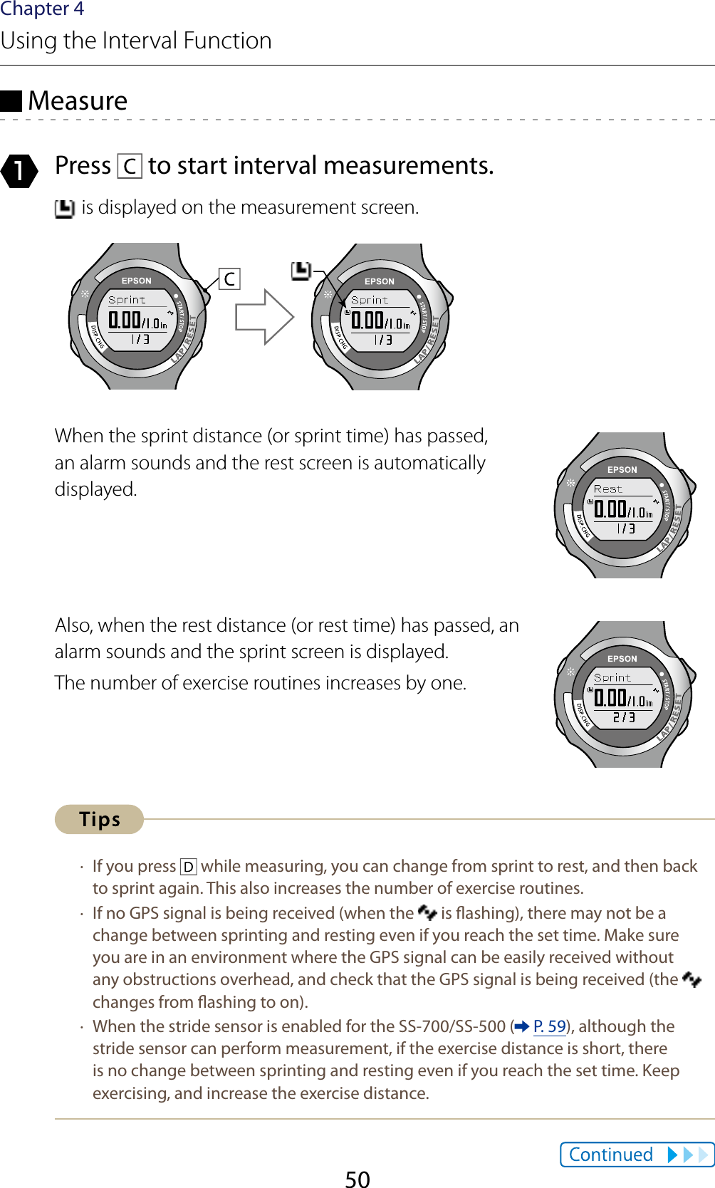 50Chapter 4Using the Interval Function Measure1  Press   to start interval measurements. is displayed on the measurement screen.When the sprint distance (or sprint time) has passed, an alarm sounds and the rest screen is automatically displayed.Also, when the rest distance (or rest time) has passed, an alarm sounds and the sprint screen is displayed.The number of exercise routines increases by one. · If you press   while measuring, you can change from sprint to rest, and then back to sprint again. This also increases the number of exercise routines. · If no GPS signal is being received (when the   is ashing), there may not be a change between sprinting and resting even if you reach the set time. Make sure you are in an environment where the GPS signal can be easily received without any obstructions overhead, and check that the GPS signal is being received (the   changes from ashing to on).  · When the stride sensor is enabled for the SS-700/SS-500 (  P. 59), although the stride sensor can perform measurement, if the exercise distance is short, there is no change between sprinting and resting even if you reach the set time. Keep exercising, and increase the exercise distance.