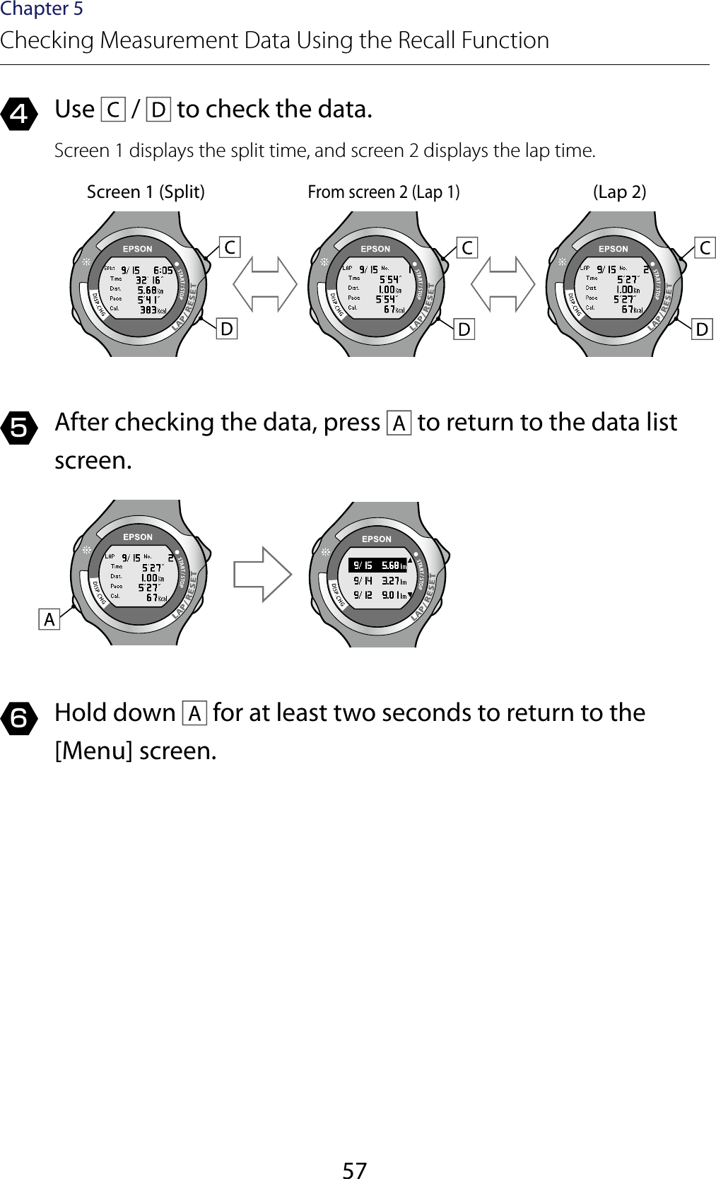 57Chapter 5Checking Measurement Data Using the Recall Function4  Use   /   to check the data.Screen 1 displays the split time, and screen 2 displays the lap time.Screen 1 (Split)From screen 2 (Lap 1)(Lap 2)5  After checking the data, press   to return to the data list screen.6  Hold down   for at least two seconds to return to the [Menu] screen.