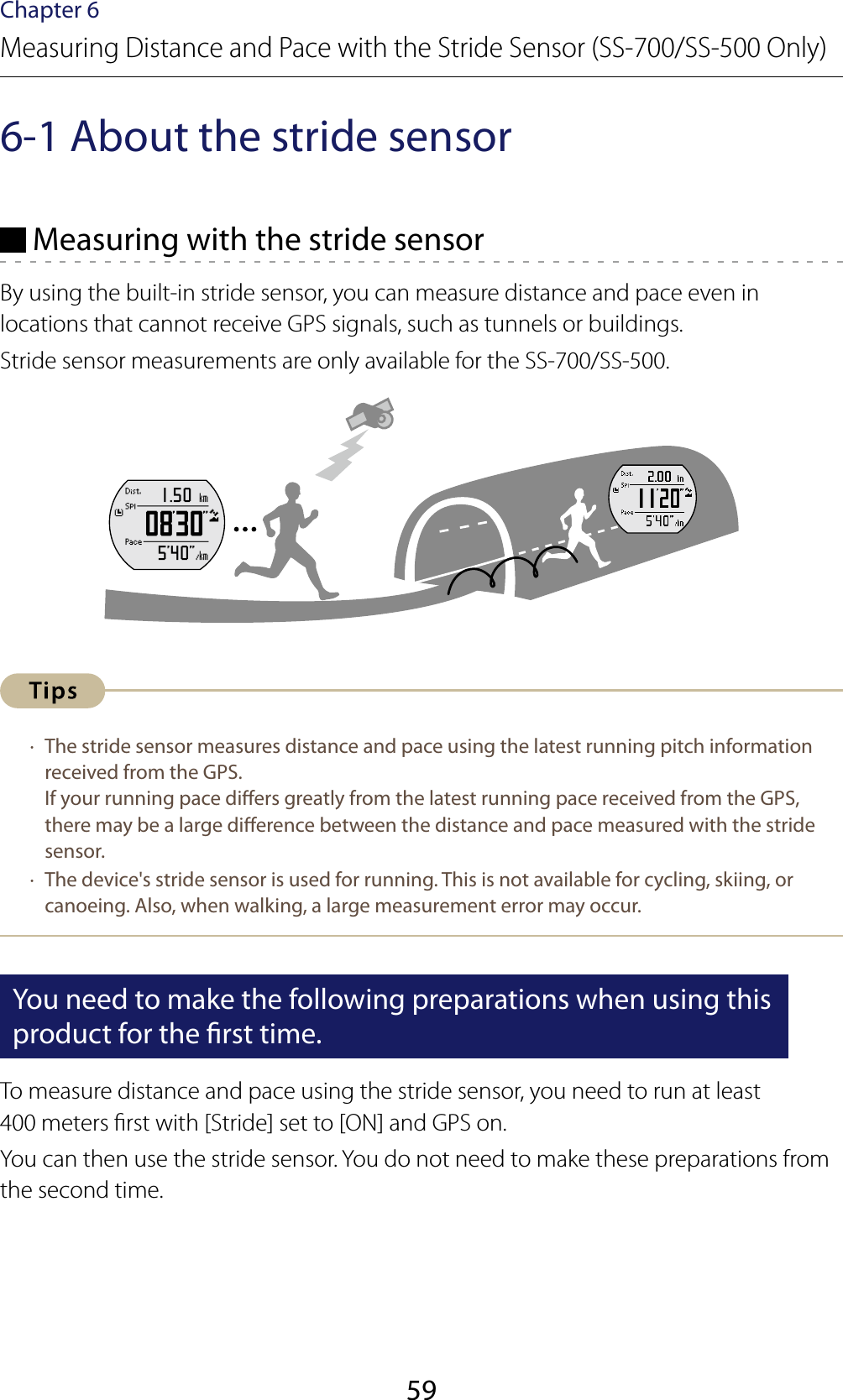 59Chapter 6Measuring Distance and Pace with the Stride Sensor (SS-700/SS-500 Only)6-1 About the stride sensor Measuring with the stride sensorBy using the built-in stride sensor, you can measure distance and pace even in locations that cannot receive GPS signals, such as tunnels or buildings.Stride sensor measurements are only available for the SS-700/SS-500. ·  The stride sensor measures distance and pace using the latest running pitch information received from the GPS.  If your running pace diers greatly from the latest running pace received from the GPS, there may be a large dierence between the distance and pace measured with the stride sensor. ·  The device&apos;s stride sensor is used for running. This is not available for cycling, skiing, or canoeing. Also, when walking, a large measurement error may occur.You need to make the following preparations when using this product for the rst time.To measure distance and pace using the stride sensor, you need to run at least  400 meters rst with [Stride] set to [ON] and GPS on.You can then use the stride sensor. You do not need to make these preparations from the second time.