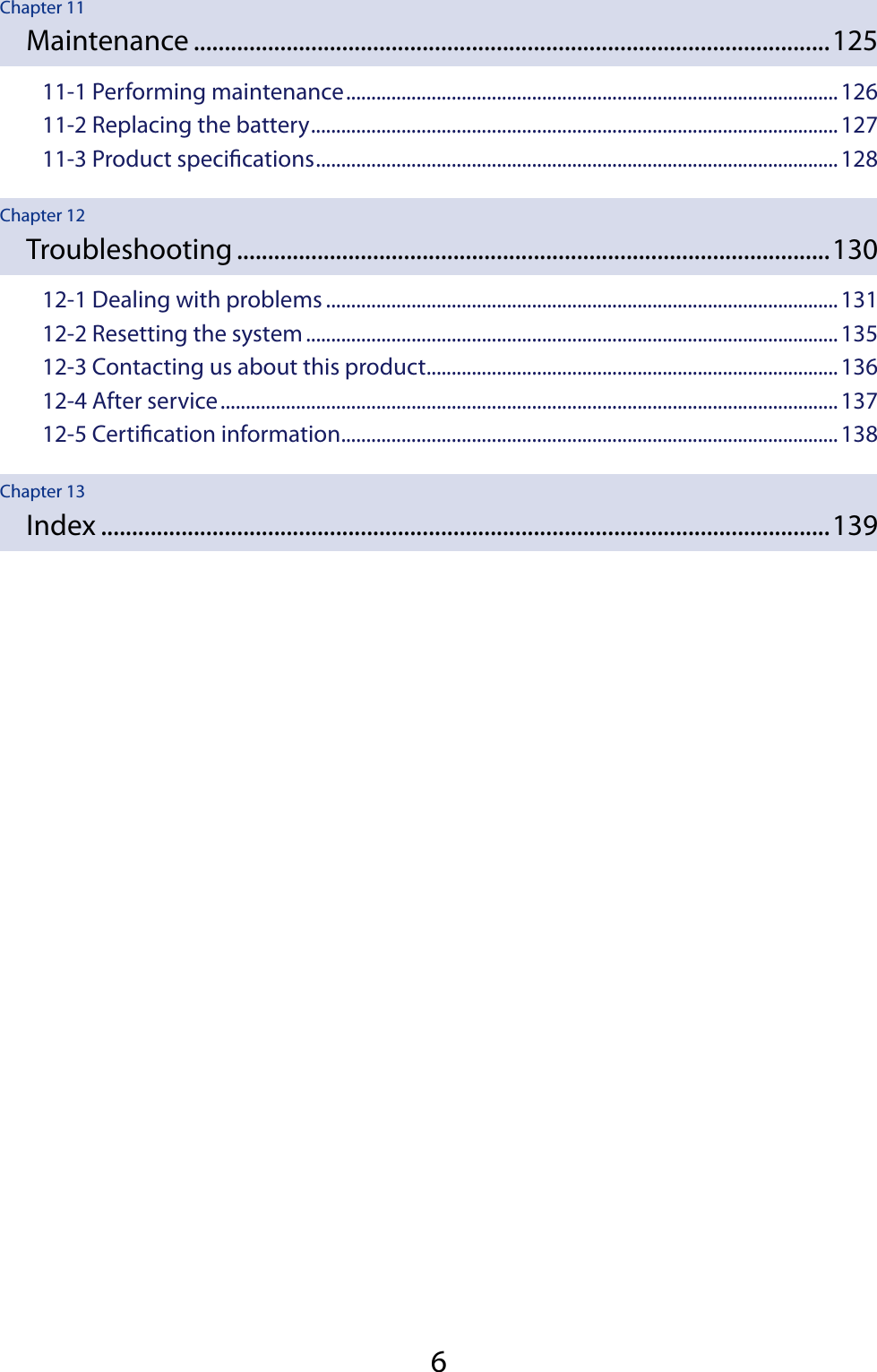 6Chapter 11Maintenance .......................................................................................................12511-1 Performing maintenance ..................................................................................................12611-2 Replacing the battery .........................................................................................................12711-3 Product specications ........................................................................................................128Chapter 12Troubleshooting ................................................................................................13012-1 Dealing with problems ......................................................................................................13112-2 Resetting the system ..........................................................................................................13512-3 Contacting us about this product ..................................................................................13612-4 After service ...........................................................................................................................13712-5 Certication information ...................................................................................................138Chapter 13Index ......................................................................................................................139