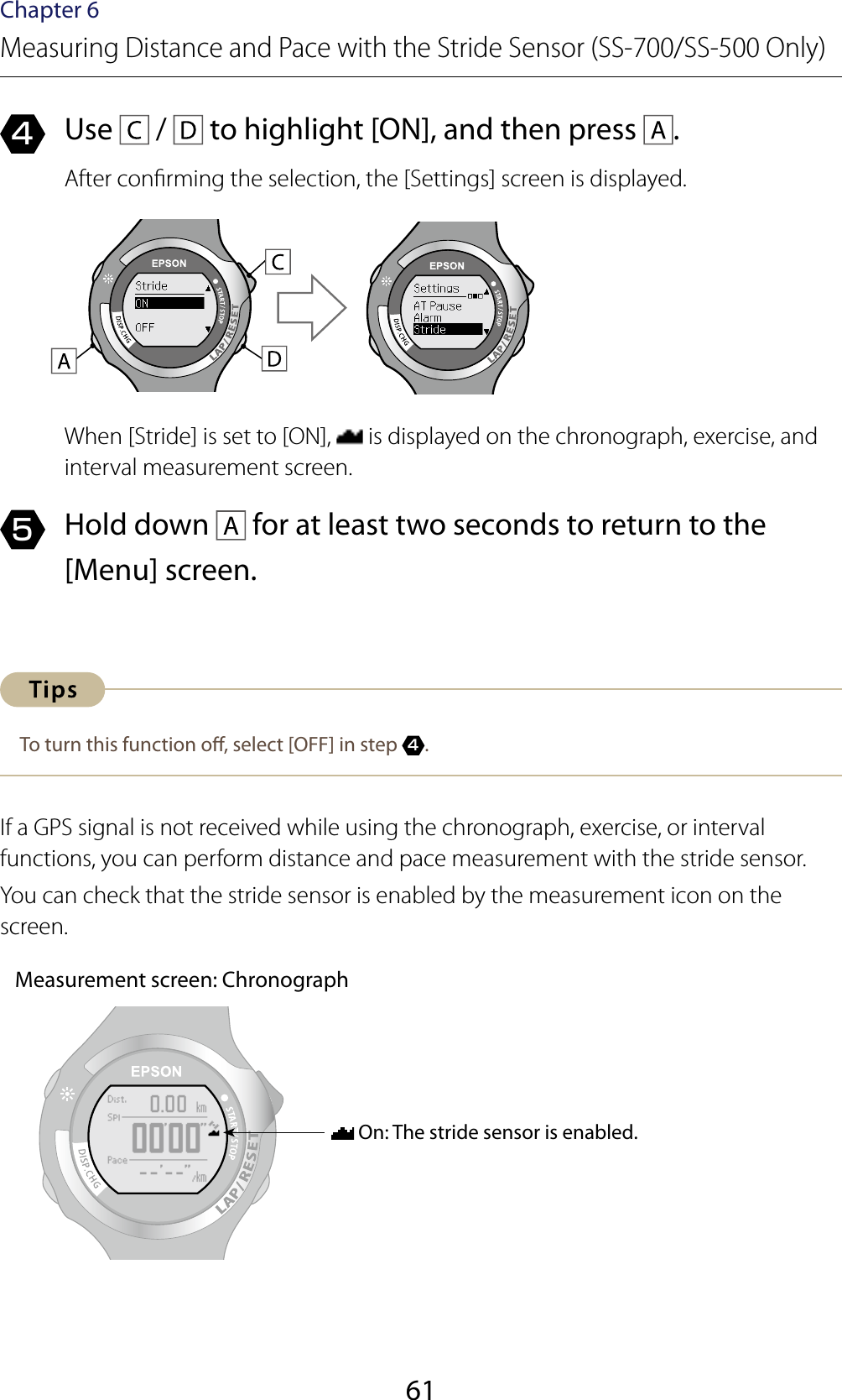 61Chapter 6Measuring Distance and Pace with the Stride Sensor (SS-700/SS-500 Only)4  Use   /   to highlight [ON], and then press  .After conrming the selection, the [Settings] screen is displayed.When [Stride] is set to [ON],   is displayed on the chronograph, exercise, and interval measurement screen.5  Hold down   for at least two seconds to return to the [Menu] screen.To turn this function o, select [OFF] in step 4.If a GPS signal is not received while using the chronograph, exercise, or interval functions, you can perform distance and pace measurement with the stride sensor.You can check that the stride sensor is enabled by the measurement icon on the screen.Measurement screen: Chronograph On: The stride sensor is enabled.