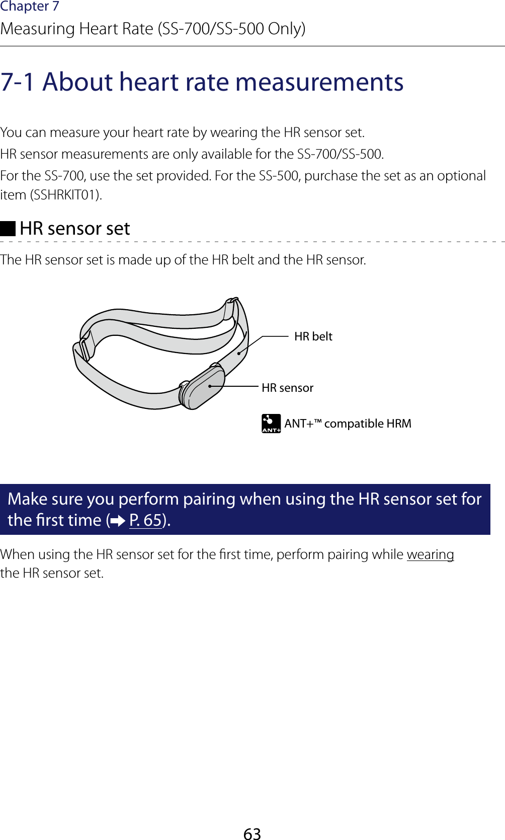 63Chapter 7Measuring Heart Rate (SS-700/SS-500 Only)7-1 About heart rate measurementsYou can measure your heart rate by wearing the HR sensor set.HR sensor measurements are only available for the SS-700/SS-500.For the SS-700, use the set provided. For the SS-500, purchase the set as an optional item (SSHRKIT01). HR sensor setThe HR sensor set is made up of the HR belt and the HR sensor.HR sensorANT+™ compatible HRMHR beltMake sure you perform pairing when using the HR sensor set for the rst time (  P. 65).When using the HR sensor set for the rst time, perform pairing while wearing the HR sensor set.