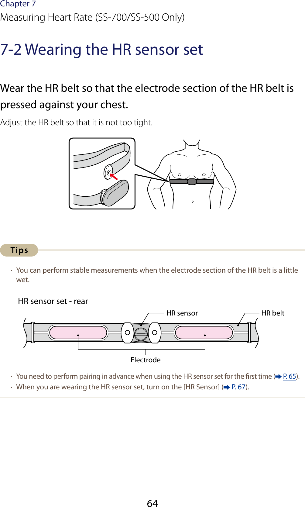 64Chapter 7Measuring Heart Rate (SS-700/SS-500 Only)7-2 Wearing the HR sensor setWear the HR belt so that the electrode section of the HR belt is pressed against your chest.Adjust the HR belt so that it is not too tight. ·  You can perform stable measurements when the electrode section of the HR belt is a little wet.HR sensor set - rearHR sensor HR beltElectrode ·  You need to perform pairing in advance when using the HR sensor set for the rst time (  P. 65). ·  When you are wearing the HR sensor set, turn on the [HR Sensor] (  P. 67).