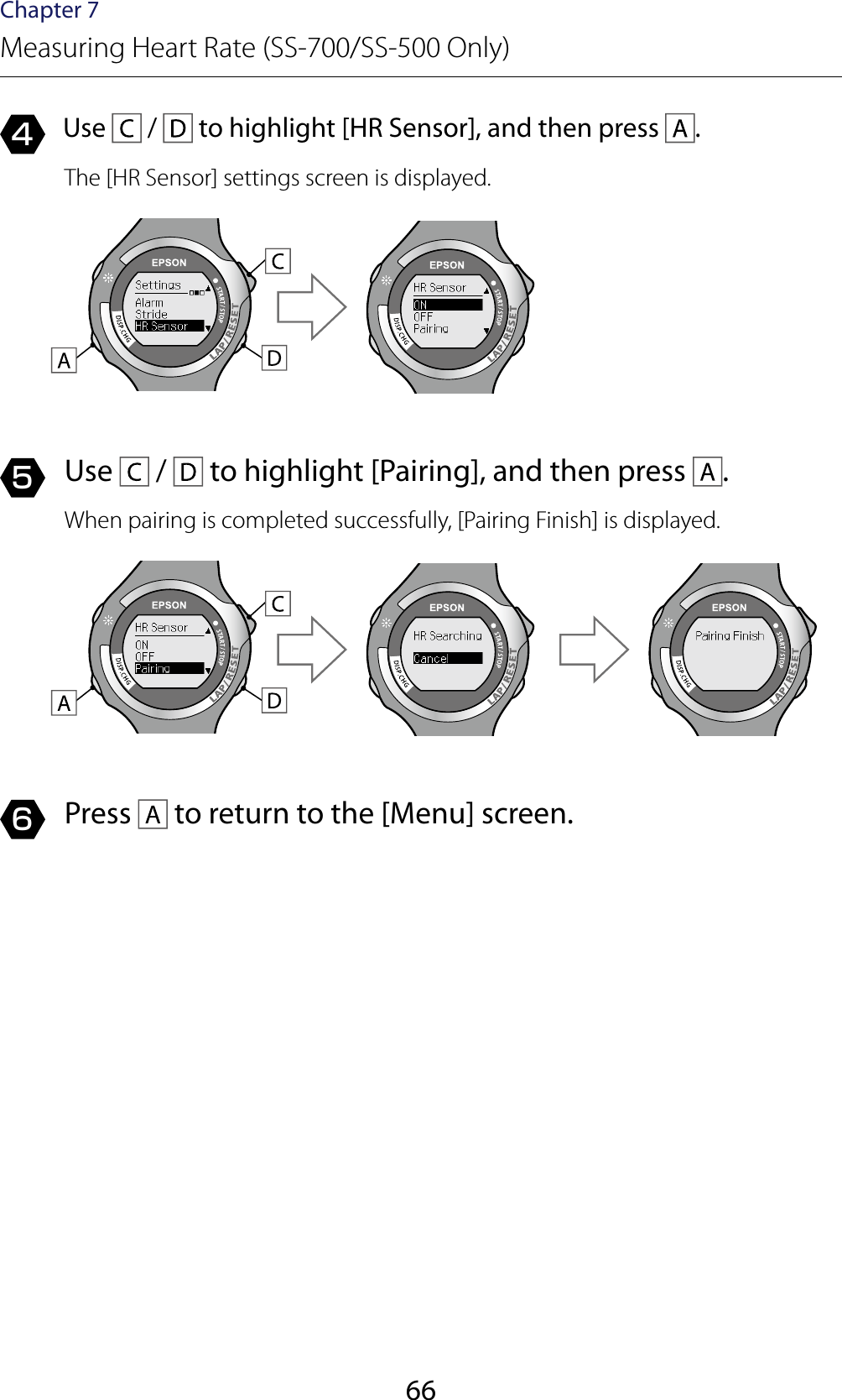 66Chapter 7Measuring Heart Rate (SS-700/SS-500 Only)4  Use   /   to highlight [HR Sensor], and then press  .The [HR Sensor] settings screen is displayed.5  Use   /   to highlight [Pairing], and then press  .When pairing is completed successfully, [Pairing Finish] is displayed.6  Press   to return to the [Menu] screen.