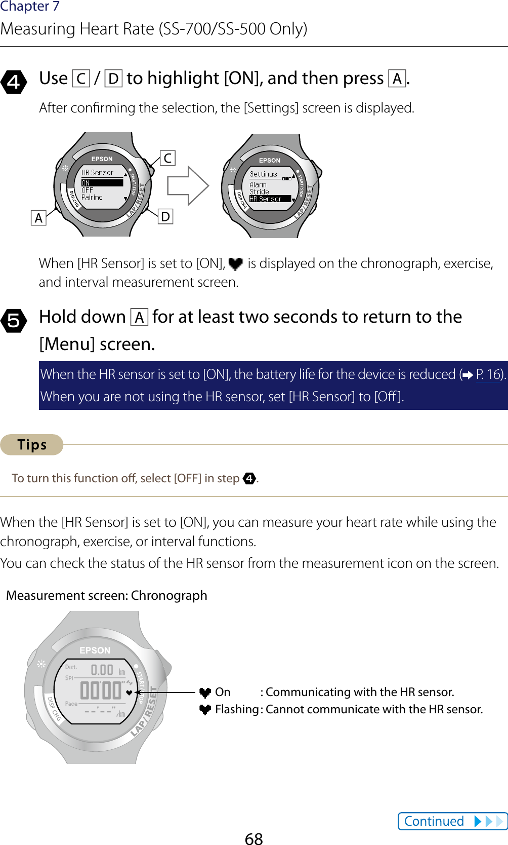 68Chapter 7Measuring Heart Rate (SS-700/SS-500 Only)4  Use   /   to highlight [ON], and then press  .After conrming the selection, the [Settings] screen is displayed.When [HR Sensor] is set to [ON],   is displayed on the chronograph, exercise, and interval measurement screen.5  Hold down   for at least two seconds to return to the [Menu] screen.When the HR sensor is set to [ON], the battery life for the device is reduced (  P. 16).When you are not using the HR sensor, set [HR Sensor] to [O].To turn this function o, select [OFF] in step 4.When the [HR Sensor] is set to [ON], you can measure your heart rate while using the chronograph, exercise, or interval functions.You can check the status of the HR sensor from the measurement icon on the screen.Measurement screen: Chronograph On  : Communicating with the HR sensor. Flashing : Cannot communicate with the HR sensor.