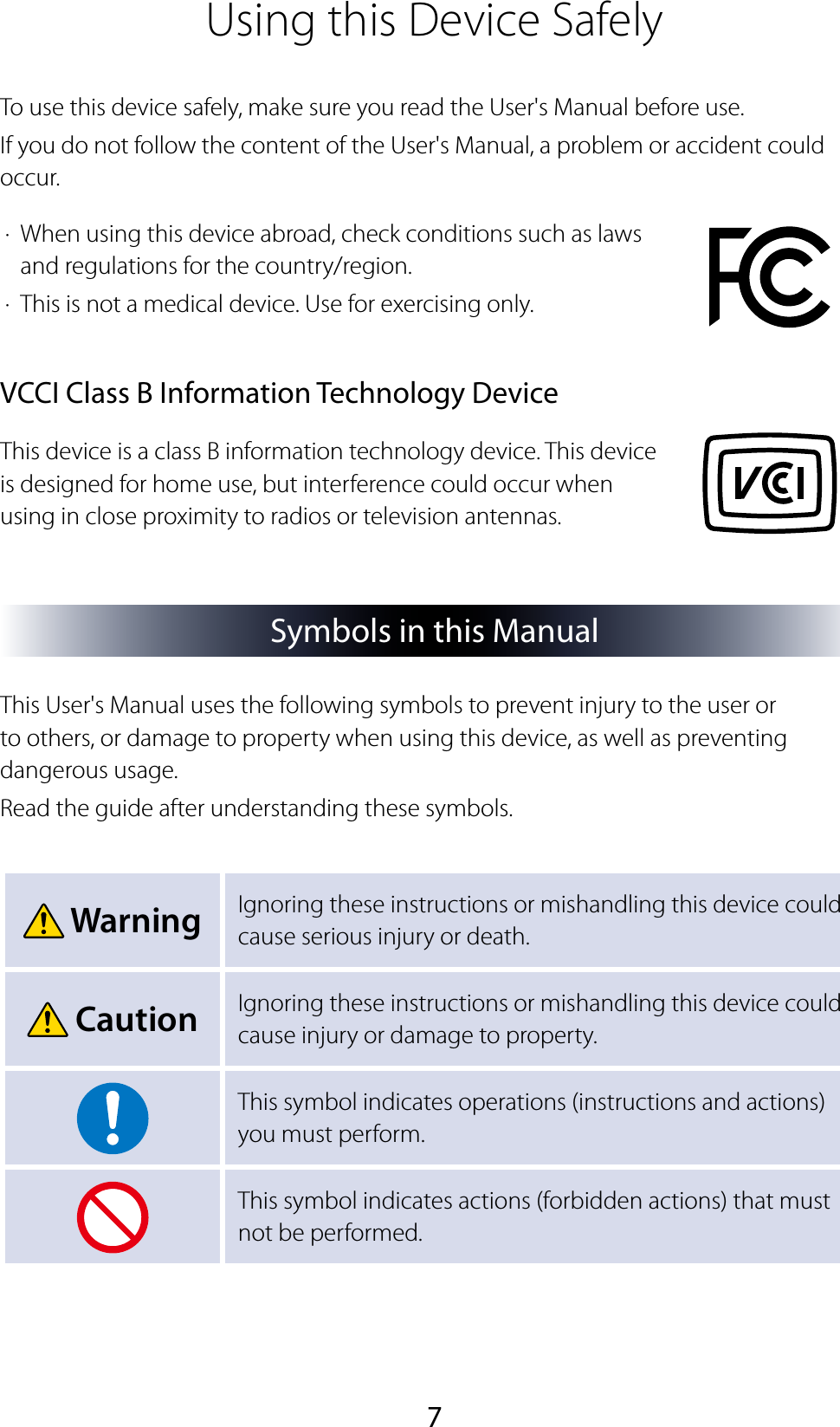 7Using this Device SafelyTo use this device safely, make sure you read the User&apos;s Manual before use.If you do not follow the content of the User&apos;s Manual, a problem or accident could occur.·  When using this device abroad, check conditions such as laws and regulations for the country/region.·  This is not a medical device. Use for exercising only.VCCI Class B Information Technology DeviceThis device is a class B information technology device. This device is designed for home use, but interference could occur when using in close proximity to radios or television antennas.Symbols in this ManualThis User&apos;s Manual uses the following symbols to prevent injury to the user or to others, or damage to property when using this device, as well as preventing dangerous usage.Read the guide after understanding these symbols. Warning Ignoring these instructions or mishandling this device could cause serious injury or death. Caution Ignoring these instructions or mishandling this device could cause injury or damage to property.This symbol indicates operations (instructions and actions) you must perform.This symbol indicates actions (forbidden actions) that must not be performed.