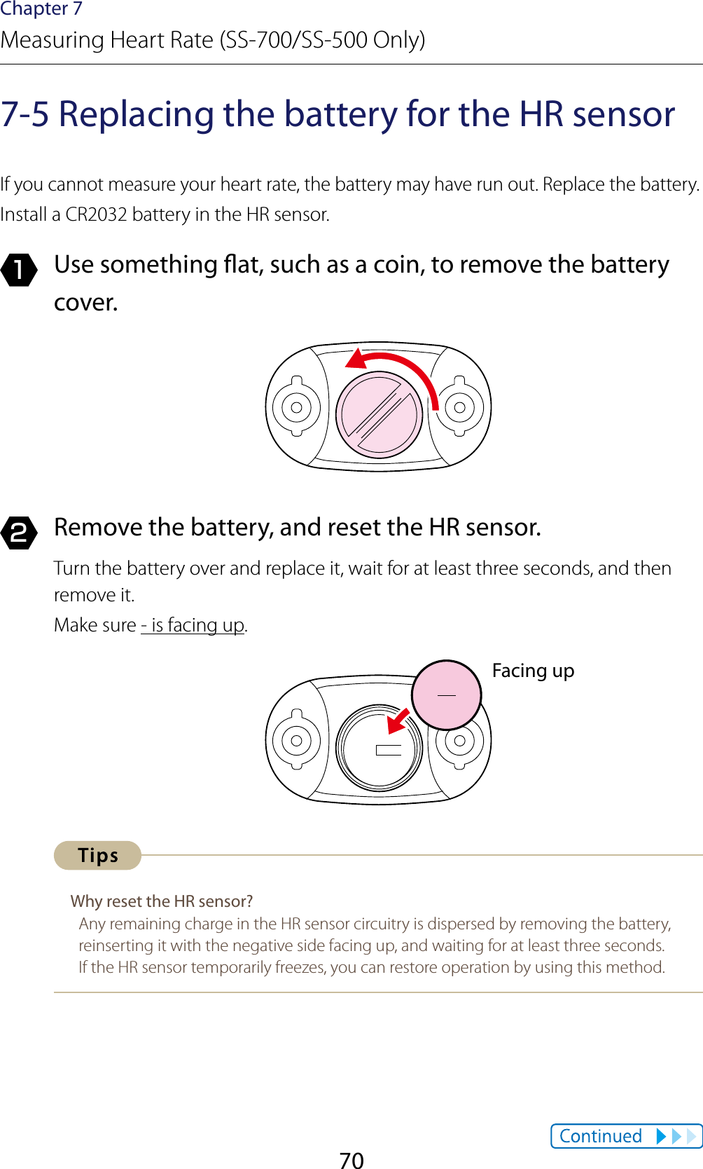 70Chapter 7Measuring Heart Rate (SS-700/SS-500 Only)7-5 Replacing the battery for the HR sensorIf you cannot measure your heart rate, the battery may have run out. Replace the battery.Install a CR2032 battery in the HR sensor.1  Use something at, such as a coin, to remove the battery cover.2  Remove the battery, and reset the HR sensor.Turn the battery over and replace it, wait for at least three seconds, and then remove it.Make sure - is facing up.Why reset the HR sensor?Any remaining charge in the HR sensor circuitry is dispersed by removing the battery, reinserting it with the negative side facing up, and waiting for at least three seconds.If the HR sensor temporarily freezes, you can restore operation by using this method.Facing up