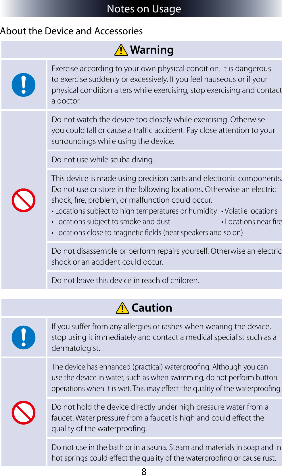 8Notes on UsageAbout the Device and Accessories WarningExercise according to your own physical condition. It is dangerous to exercise suddenly or excessively. If you feel nauseous or if your physical condition alters while exercising, stop exercising and contact a doctor.Do not watch the device too closely while exercising. Otherwise you could fall or cause a trac accident. Pay close attention to your surroundings while using the device.Do not use while scuba diving.This device is made using precision parts and electronic components. Do not use or store in the following locations. Otherwise an electric shock, re, problem, or malfunction could occur.• Locations subject to high temperatures or humidity  • Volatile locations• Locations subject to smoke and dust  • Locations near re• Locations close to magnetic elds (near speakers and so on)Do not disassemble or perform repairs yourself. Otherwise an electric shock or an accident could occur.Do not leave this device in reach of children. CautionIf you suer from any allergies or rashes when wearing the device, stop using it immediately and contact a medical specialist such as a dermatologist.The device has enhanced (practical) waterproong. Although you can use the device in water, such as when swimming, do not perform button operations when it is wet. This may eect the quality of the waterproong.Do not hold the device directly under high pressure water from a faucet. Water pressure from a faucet is high and could eect the quality of the waterproong.Do not use in the bath or in a sauna. Steam and materials in soap and in hot springs could eect the quality of the waterproong or cause rust.