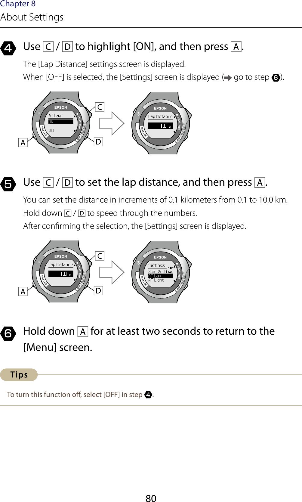 80Chapter 8About Settings4  Use   /   to highlight [ON], and then press  .The [Lap Distance] settings screen is displayed.When [OFF] is selected, the [Settings] screen is displayed (  go to step 6).5  Use   /   to set the lap distance, and then press  .You can set the distance in increments of 0.1 kilometers from 0.1 to 10.0 km.Hold down   /   to speed through the numbers.After conrming the selection, the [Settings] screen is displayed.6  Hold down   for at least two seconds to return to the [Menu] screen.To turn this function o, select [OFF] in step 4.