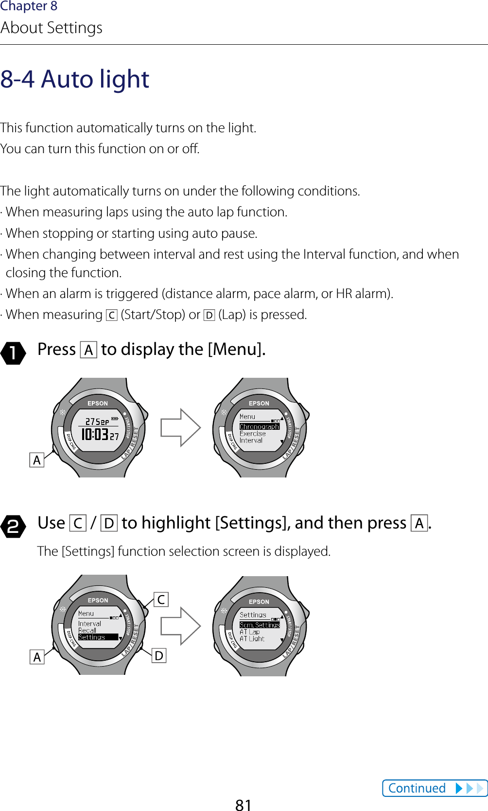 81Chapter 8About Settings8-4 Auto lightThis function automatically turns on the light.You can turn this function on or o.The light automatically turns on under the following conditions.· When measuring laps using the auto lap function.· When stopping or starting using auto pause.· When changing between interval and rest using the Interval function, and when closing the function.· When an alarm is triggered (distance alarm, pace alarm, or HR alarm).· When measuring   (Start/Stop) or   (Lap) is pressed.1  Press   to display the [Menu].2  Use   /   to highlight [Settings], and then press  .The [Settings] function selection screen is displayed.