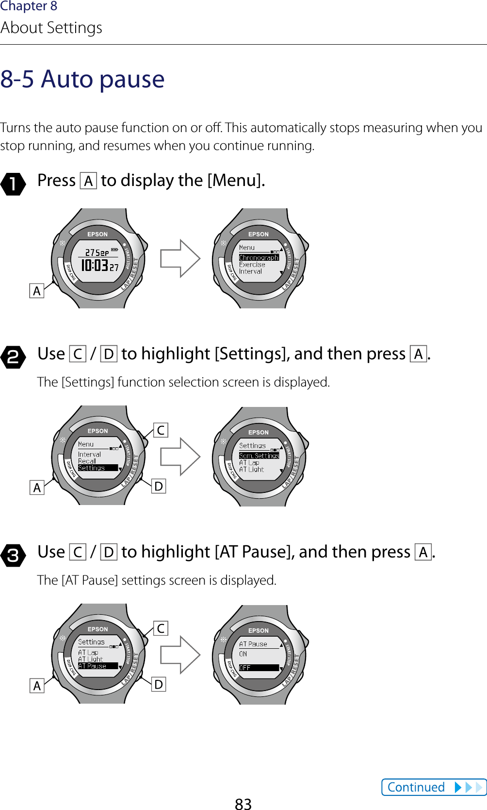 83Chapter 8About Settings8-5 Auto pauseTurns the auto pause function on or o. This automatically stops measuring when you stop running, and resumes when you continue running.1  Press   to display the [Menu].2  Use   /   to highlight [Settings], and then press  .The [Settings] function selection screen is displayed.3  Use   /   to highlight [AT Pause], and then press  .The [AT Pause] settings screen is displayed.