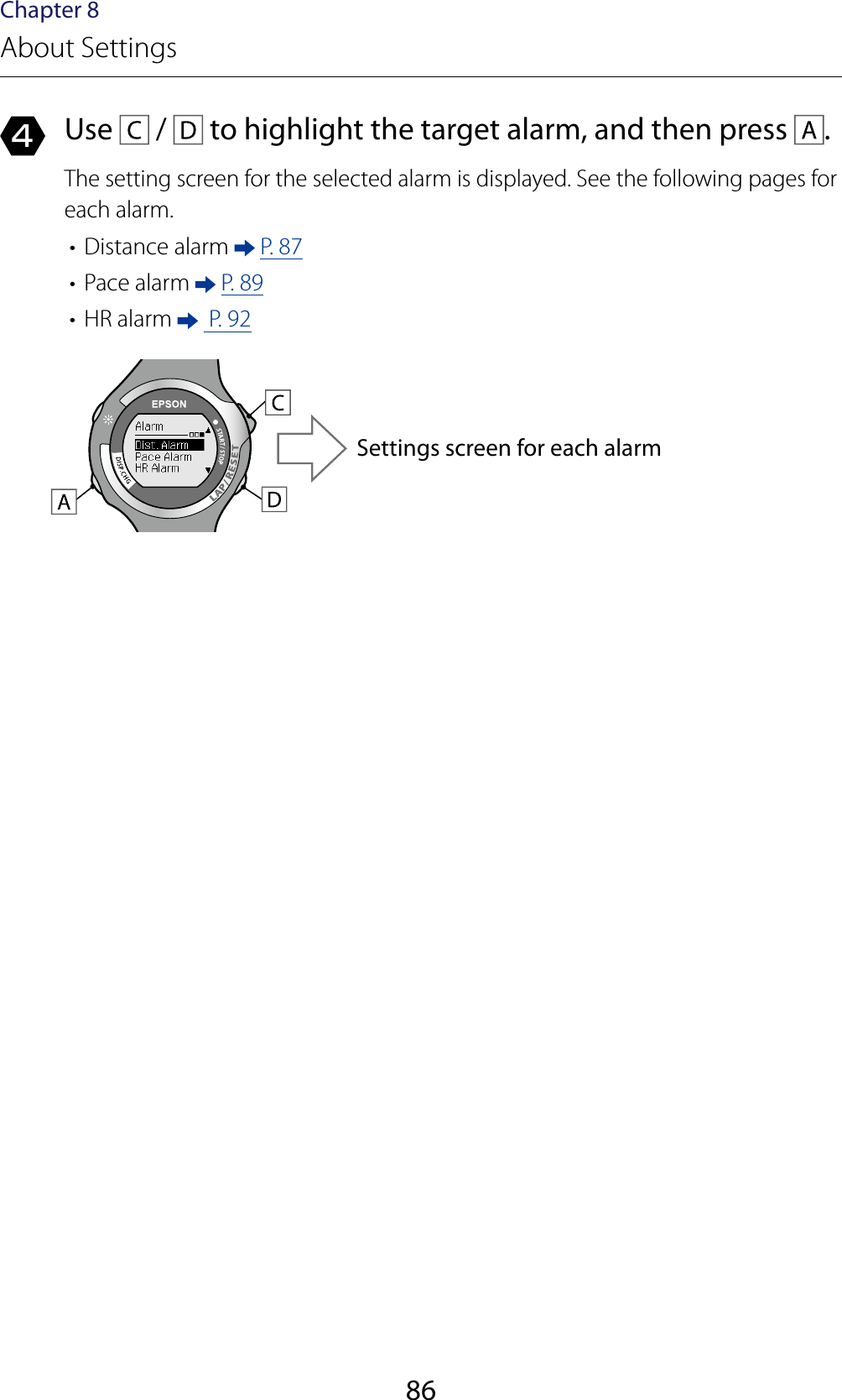 86Chapter 8About Settings4  Use   /   to highlight the target alarm, and then press  .The setting screen for the selected alarm is displayed. See the following pages for each alarm.•  Distance alarm   P. 87•  Pace alarm   P. 89•  HR alarm    P. 92Settings screen for each alarm