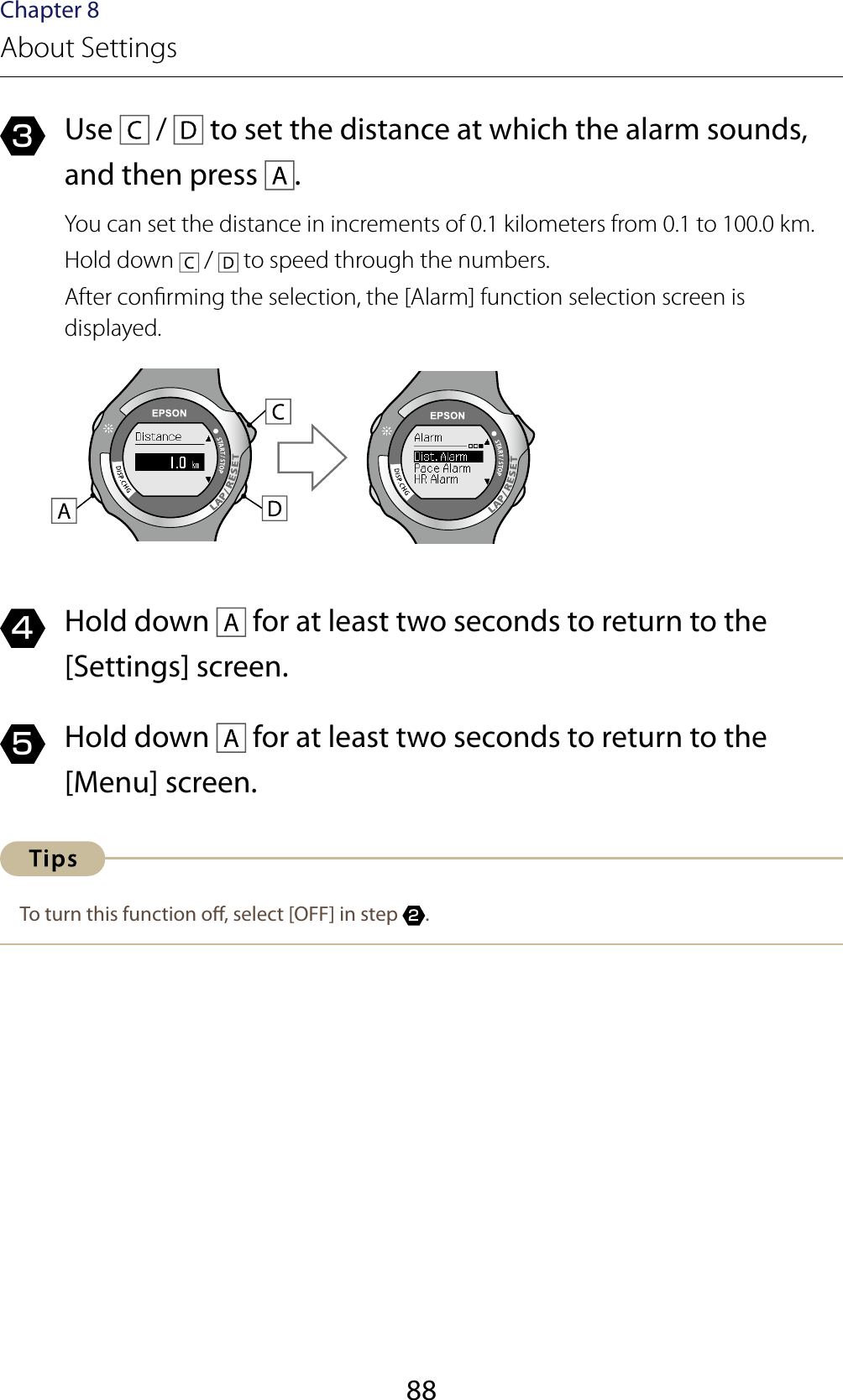 88Chapter 8About Settings3  Use   /   to set the distance at which the alarm sounds, and then press  .You can set the distance in increments of 0.1 kilometers from 0.1 to 100.0 km.Hold down   /   to speed through the numbers.After conrming the selection, the [Alarm] function selection screen is displayed.4  Hold down   for at least two seconds to return to the [Settings] screen.5  Hold down   for at least two seconds to return to the [Menu] screen.To turn this function o, select [OFF] in step 2.