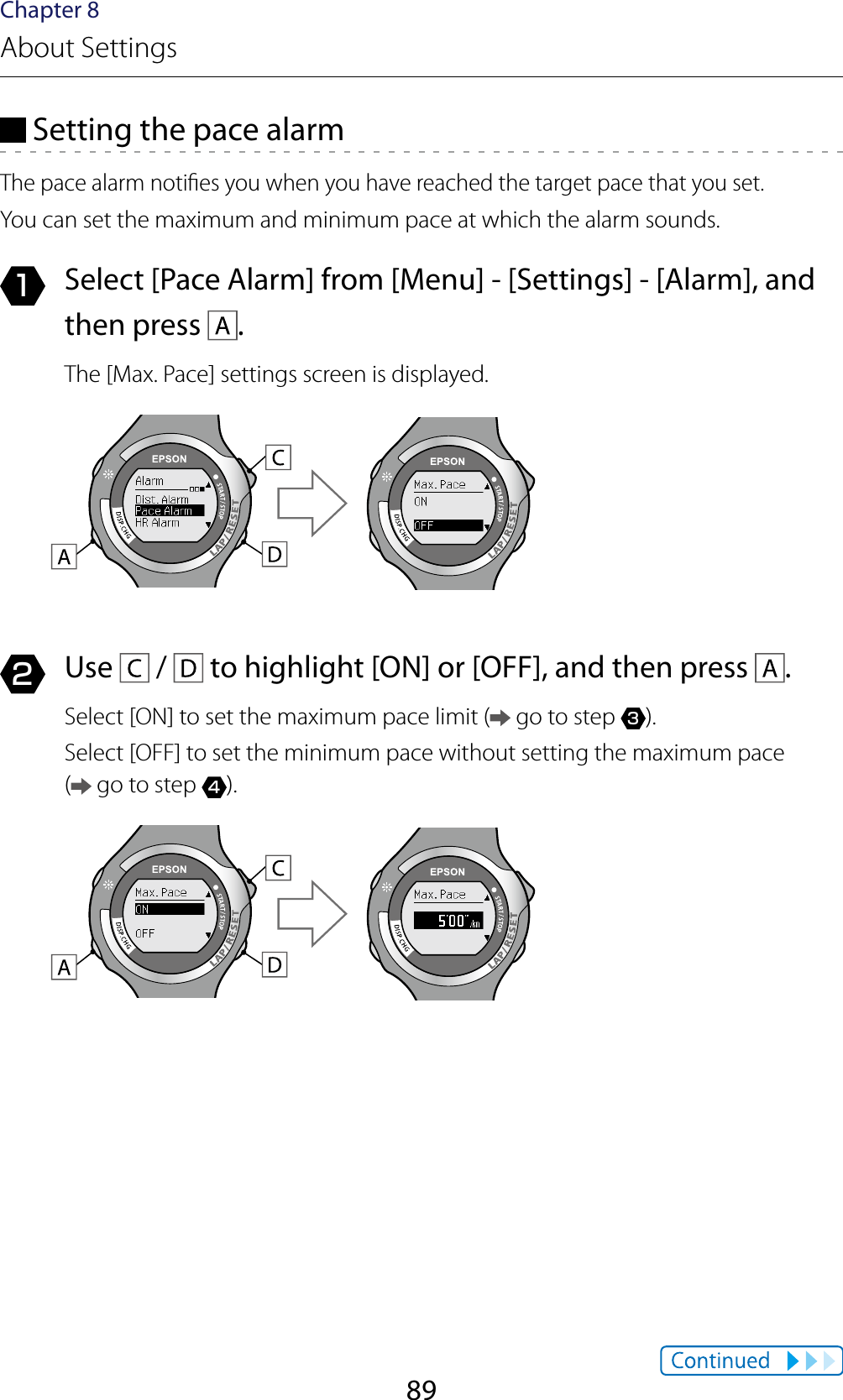 89Chapter 8About Settings Setting the pace alarmThe pace alarm noties you when you have reached the target pace that you set.You can set the maximum and minimum pace at which the alarm sounds.1  Select [Pace Alarm] from [Menu] - [Settings] - [Alarm], and then press  .The [Max. Pace] settings screen is displayed.2  Use   /   to highlight [ON] or [OFF], and then press  .Select [ON] to set the maximum pace limit (  go to step 3).Select [OFF] to set the minimum pace without setting the maximum pace  ( go to step 4).