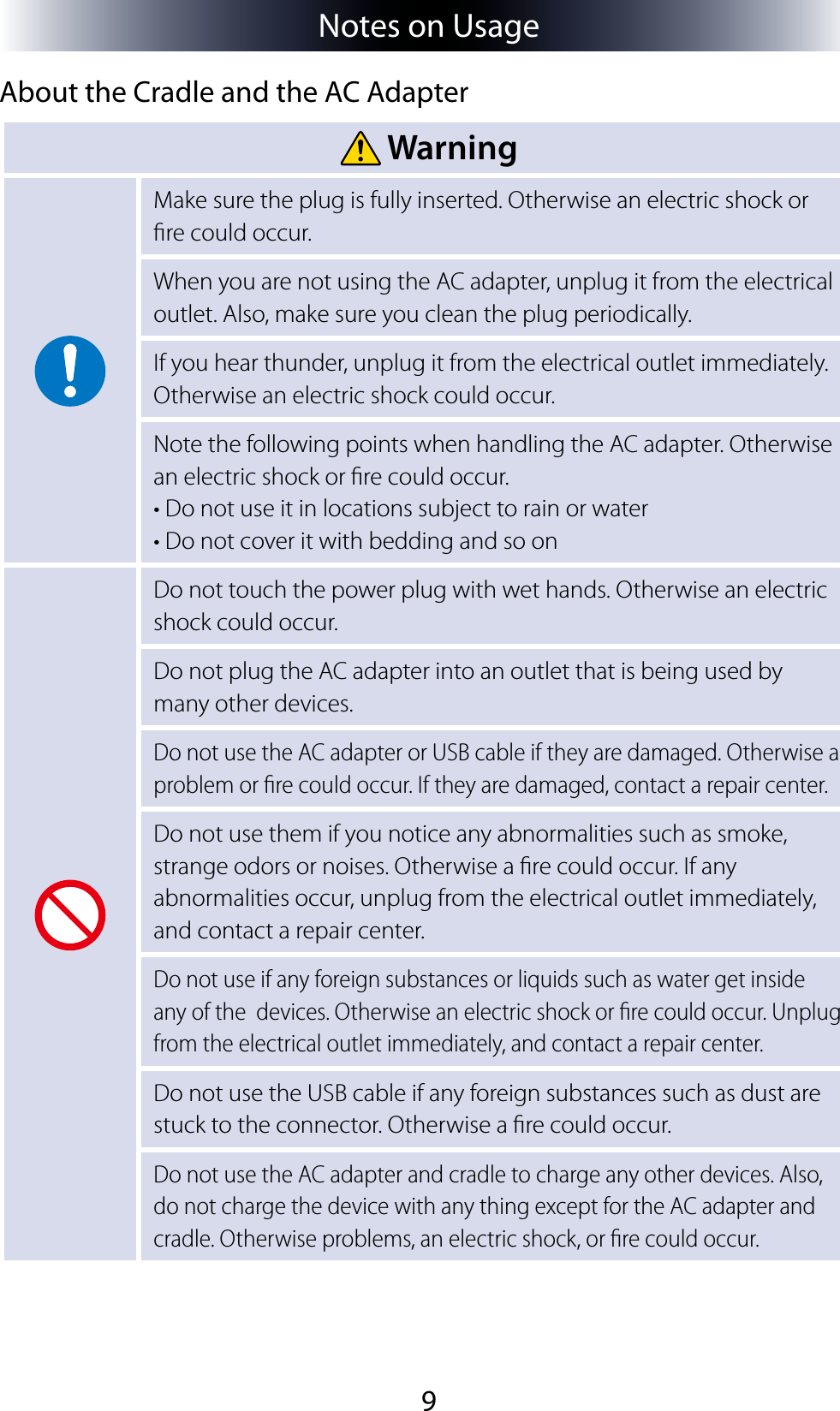 9Notes on UsageAbout the Cradle and the AC Adapter WarningMake sure the plug is fully inserted. Otherwise an electric shock or re could occur.When you are not using the AC adapter, unplug it from the electrical outlet. Also, make sure you clean the plug periodically.If you hear thunder, unplug it from the electrical outlet immediately. Otherwise an electric shock could occur.Note the following points when handling the AC adapter. Otherwise an electric shock or re could occur.• Do not use it in locations subject to rain or water• Do not cover it with bedding and so onDo not touch the power plug with wet hands. Otherwise an electric shock could occur.Do not plug the AC adapter into an outlet that is being used by many other devices.Do not use the AC adapter or USB cable if they are damaged. Otherwise a problem or re could occur. If they are damaged, contact a repair center.Do not use them if you notice any abnormalities such as smoke, strange odors or noises. Otherwise a re could occur. If any abnormalities occur, unplug from the electrical outlet immediately, and contact a repair center.Do not use if any foreign substances or liquids such as water get inside any of the  devices. Otherwise an electric shock or re could occur. Unplug from the electrical outlet immediately, and contact a repair center.Do not use the USB cable if any foreign substances such as dust are stuck to the connector. Otherwise a re could occur.Do not use the AC adapter and cradle to charge any other devices. Also, do not charge the device with any thing except for the AC adapter and cradle. Otherwise problems, an electric shock, or re could occur.