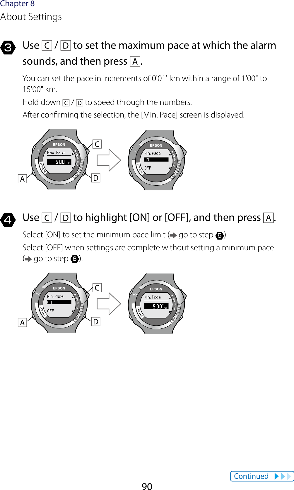 90Chapter 8About Settings3  Use   /   to set the maximum pace at which the alarm sounds, and then press  .You can set the pace in increments of 0&apos;01&apos; km within a range of 1&apos;00&quot; to  15&apos;00&quot; km.Hold down   /   to speed through the numbers.After conrming the selection, the [Min. Pace] screen is displayed.4  Use   /   to highlight [ON] or [OFF], and then press  .Select [ON] to set the minimum pace limit (  go to step 5).Select [OFF] when settings are complete without setting a minimum pace  ( go to step 6).