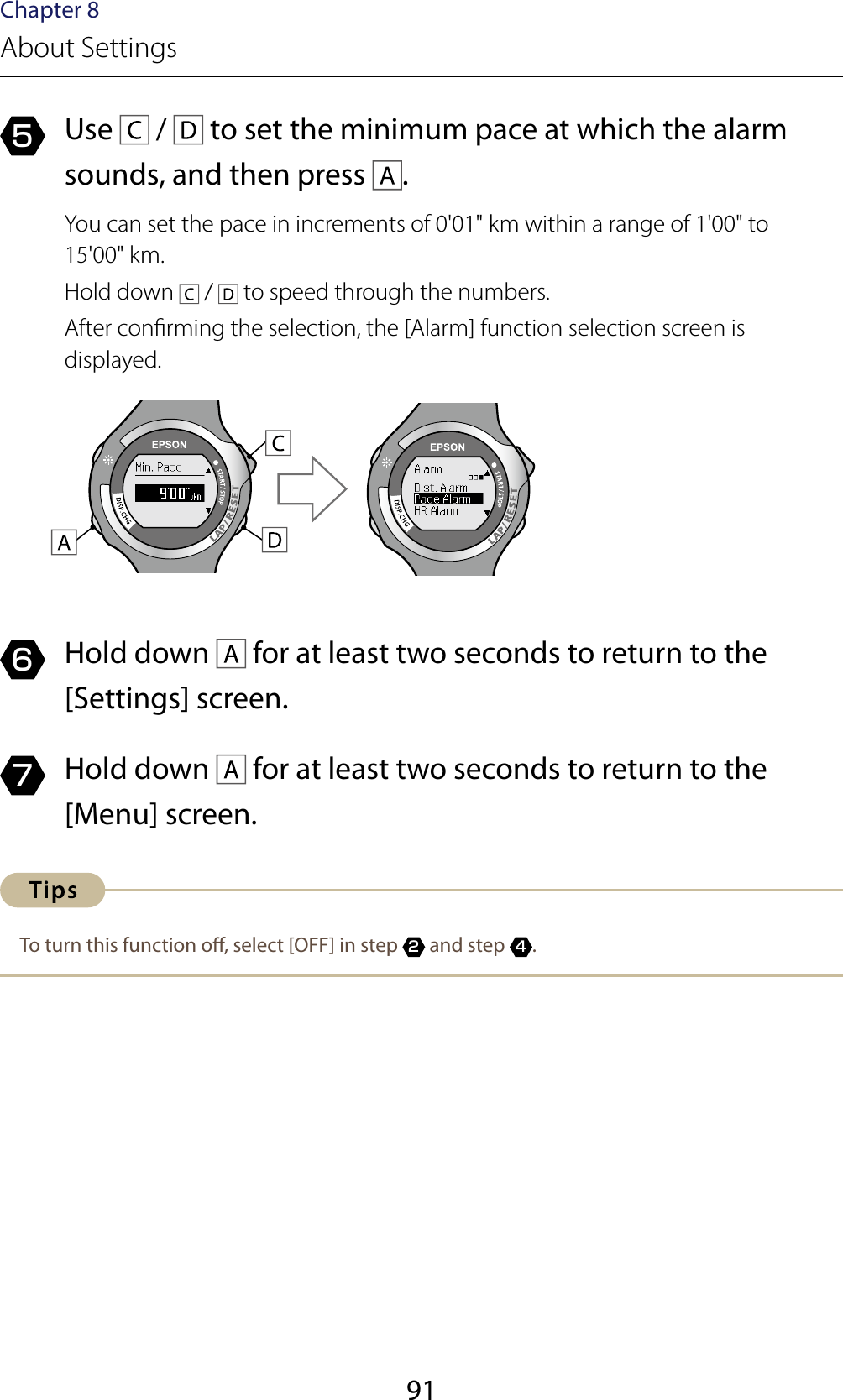 91Chapter 8About Settings5  Use   /   to set the minimum pace at which the alarm sounds, and then press  .You can set the pace in increments of 0&apos;01&quot; km within a range of 1&apos;00&quot; to  15&apos;00&quot; km.Hold down   /   to speed through the numbers.After conrming the selection, the [Alarm] function selection screen is displayed.6  Hold down   for at least two seconds to return to the [Settings] screen.7  Hold down   for at least two seconds to return to the [Menu] screen.To turn this function o, select [OFF] in step 2 and step 4.