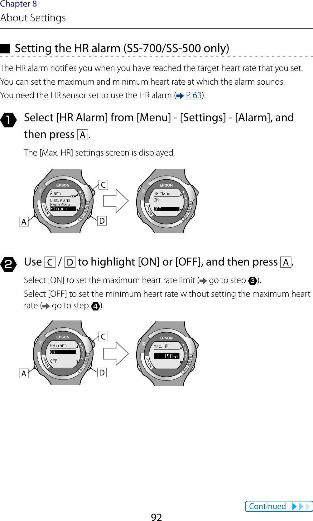 92Chapter 8About Settings  Setting the HR alarm (SS-700/SS-500 only)The HR alarm noties you when you have reached the target heart rate that you set.You can set the maximum and minimum heart rate at which the alarm sounds.You need the HR sensor set to use the HR alarm (  P. 63).1  Select [HR Alarm] from [Menu] - [Settings] - [Alarm], and then press  .The [Max. HR] settings screen is displayed.2  Use   /   to highlight [ON] or [OFF], and then press  .Select [ON] to set the maximum heart rate limit (  go to step 3).Select [OFF] to set the minimum heart rate without setting the maximum heart rate (  go to step 4).