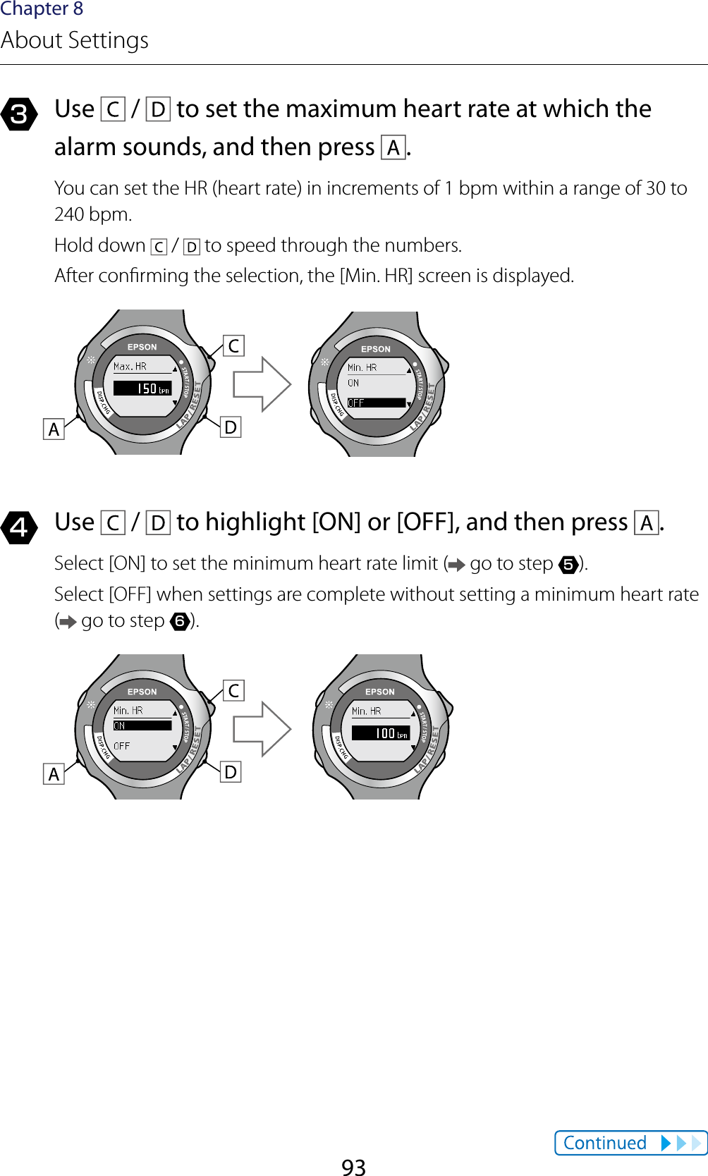 93Chapter 8About Settings3  Use   /   to set the maximum heart rate at which the alarm sounds, and then press  .You can set the HR (heart rate) in increments of 1 bpm within a range of 30 to 240 bpm.Hold down   /   to speed through the numbers.After conrming the selection, the [Min. HR] screen is displayed.4  Use   /   to highlight [ON] or [OFF], and then press  .Select [ON] to set the minimum heart rate limit (  go to step 5).Select [OFF] when settings are complete without setting a minimum heart rate ( go to step 6).