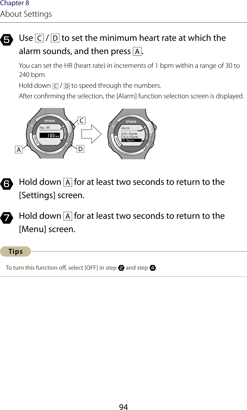 94Chapter 8About Settings5  Use   /   to set the minimum heart rate at which the alarm sounds, and then press  .You can set the HR (heart rate) in increments of 1 bpm within a range of 30 to 240 bpm.Hold down   /   to speed through the numbers.After conrming the selection, the [Alarm] function selection screen is displayed.6  Hold down   for at least two seconds to return to the [Settings] screen.7  Hold down   for at least two seconds to return to the [Menu] screen.To turn this function o, select [OFF] in step 2 and step 4.