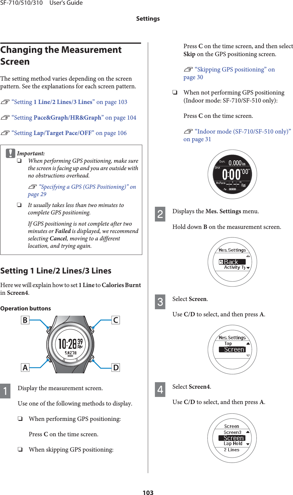 Changing the Measurement ScreenThe setting method varies depending on the screenpattern. See the explanations for each screen pattern.U “Setting 1 Line/2 Lines/3 Lines” on page 103U “Setting Pace&amp;Graph/HR&amp;Graph” on page 104U “Setting Lap/Target Pace/OFF” on page 106cImportant:❏When performing GPS positioning, make surethe screen is facing up and you are outside withno obstructions overhead.U “Specifying a GPS (GPS Positioning)” onpage 29❏It usually takes less than two minutes tocomplete GPS positioning.If GPS positioning is not complete after twominutes or Failed is displayed, we recommendselecting Cancel, moving to a differentlocation, and trying again.Setting 1 Line/2 Lines/3 LinesHere we will explain how to set 1 Line to Calories Burntin Screen4.Operation buttonsADisplay the measurement screen.Use one of the following methods to display.❏When performing GPS positioning:Press C on the time screen.❏When skipping GPS positioning:Press C on the time screen, and then selectSkip on the GPS positioning screen.U “Skipping GPS positioning” onpage 30❏When not performing GPS positioning(Indoor mode: SF-710/SF-510 only):Press C on the time screen.U “Indoor mode (SF-710/SF-510 only)”on page 31BDisplays the Mes. Settings menu.Hold down B on the measurement screen.CSelect Screen.Use C/D to select, and then press A.DSelect Screen4.Use C/D to select, and then press A.SF-710/510/310     User&apos;s GuideSettings103