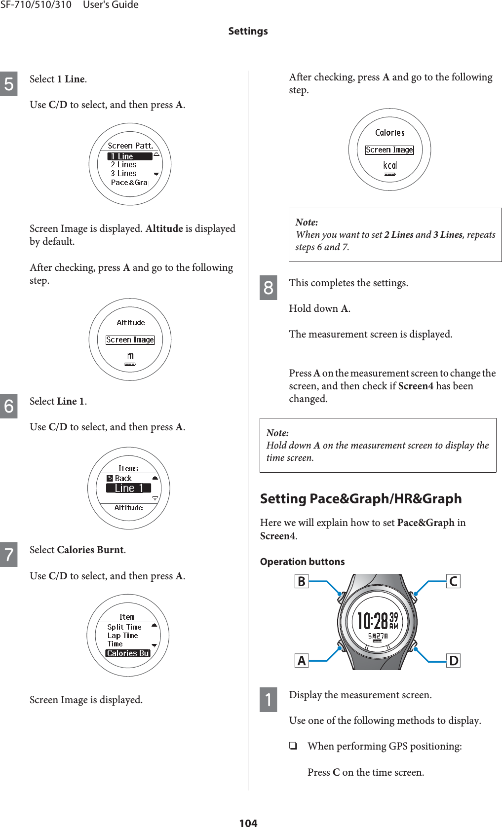 ESelect 1 Line.Use C/D to select, and then press A.Screen Image is displayed. Altitude is displayedby default.After checking, press A and go to the followingstep.FSelect Line 1.Use C/D to select, and then press A.GSelect Calories Burnt.Use C/D to select, and then press A.Screen Image is displayed.After checking, press A and go to the followingstep.Note:When you want to set 2 Lines and 3 Lines, repeatssteps 6 and 7.HThis completes the settings.Hold down A.The measurement screen is displayed.Press A on the measurement screen to change thescreen, and then check if Screen4 has beenchanged.Note:Hold down A on the measurement screen to display thetime screen.Setting Pace&amp;Graph/HR&amp;GraphHere we will explain how to set Pace&amp;Graph inScreen4.Operation buttonsADisplay the measurement screen.Use one of the following methods to display.❏When performing GPS positioning:Press C on the time screen.SF-710/510/310     User&apos;s GuideSettings104