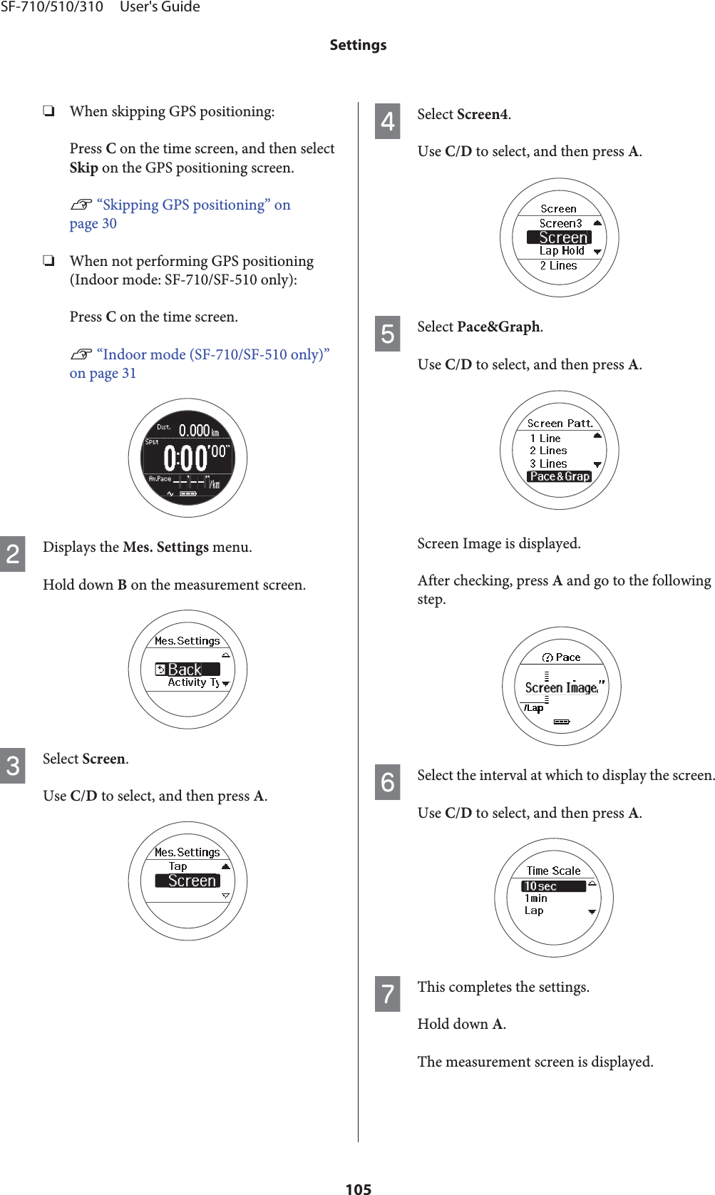 ❏When skipping GPS positioning:Press C on the time screen, and then selectSkip on the GPS positioning screen.U “Skipping GPS positioning” onpage 30❏When not performing GPS positioning(Indoor mode: SF-710/SF-510 only):Press C on the time screen.U “Indoor mode (SF-710/SF-510 only)”on page 31BDisplays the Mes. Settings menu.Hold down B on the measurement screen.CSelect Screen.Use C/D to select, and then press A.DSelect Screen4.Use C/D to select, and then press A.ESelect Pace&amp;Graph.Use C/D to select, and then press A.Screen Image is displayed.After checking, press A and go to the followingstep.FSelect the interval at which to display the screen.Use C/D to select, and then press A.GThis completes the settings.Hold down A.The measurement screen is displayed.SF-710/510/310     User&apos;s GuideSettings105