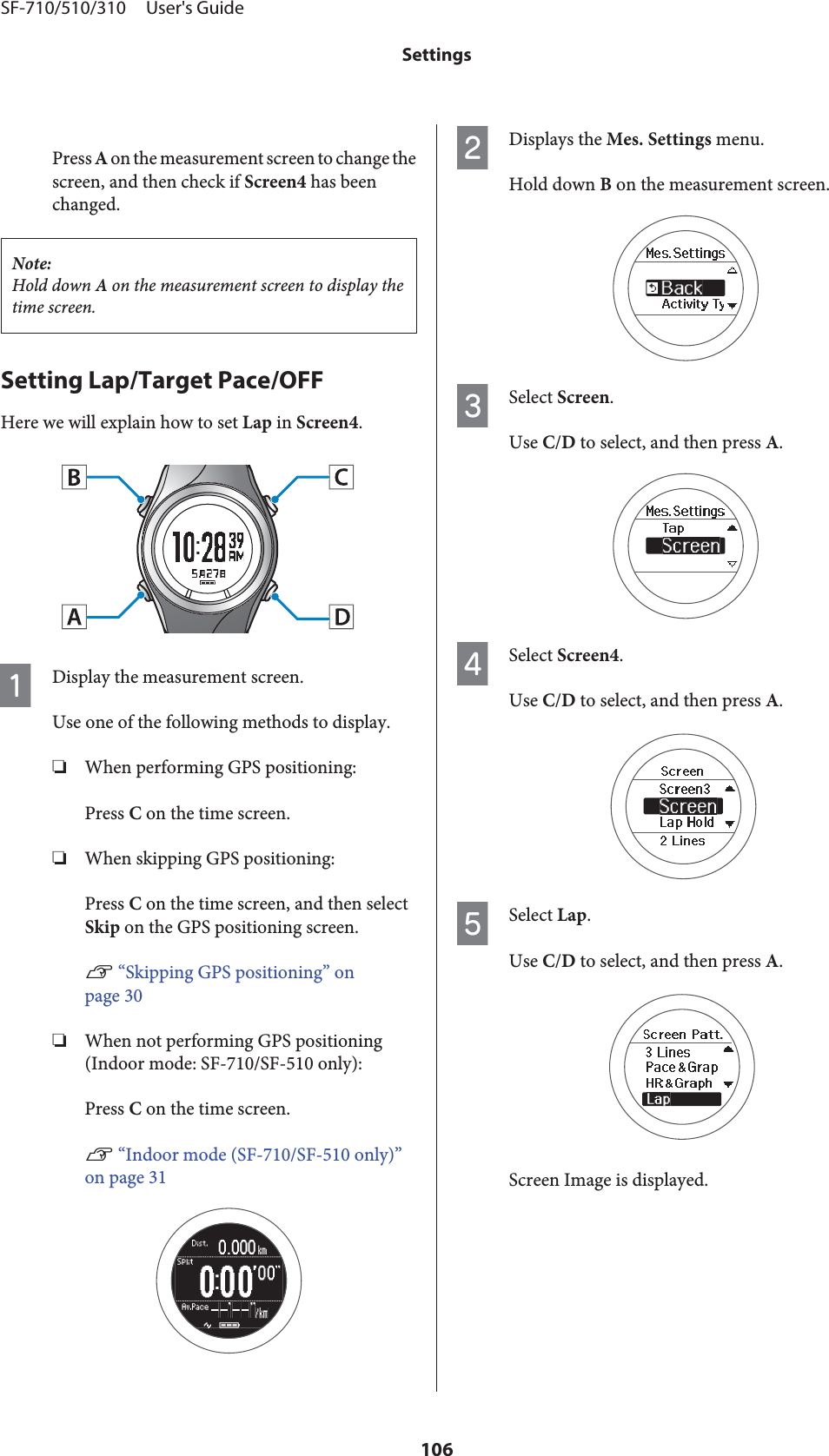 Press A on the measurement screen to change thescreen, and then check if Screen4 has beenchanged.Note:Hold down A on the measurement screen to display thetime screen.Setting Lap/Target Pace/OFFHere we will explain how to set Lap in Screen4.ADisplay the measurement screen.Use one of the following methods to display.❏When performing GPS positioning:Press C on the time screen.❏When skipping GPS positioning:Press C on the time screen, and then selectSkip on the GPS positioning screen.U “Skipping GPS positioning” onpage 30❏When not performing GPS positioning(Indoor mode: SF-710/SF-510 only):Press C on the time screen.U “Indoor mode (SF-710/SF-510 only)”on page 31BDisplays the Mes. Settings menu.Hold down B on the measurement screen.CSelect Screen.Use C/D to select, and then press A.DSelect Screen4.Use C/D to select, and then press A.ESelect Lap.Use C/D to select, and then press A.Screen Image is displayed.SF-710/510/310     User&apos;s GuideSettings106