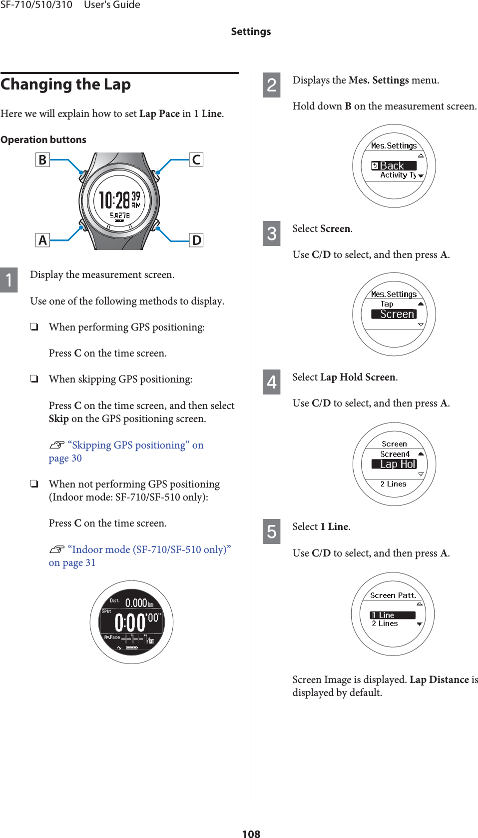 Changing the LapHere we will explain how to set Lap Pace in 1 Line.Operation buttonsADisplay the measurement screen.Use one of the following methods to display.❏When performing GPS positioning:Press C on the time screen.❏When skipping GPS positioning:Press C on the time screen, and then selectSkip on the GPS positioning screen.U “Skipping GPS positioning” onpage 30❏When not performing GPS positioning(Indoor mode: SF-710/SF-510 only):Press C on the time screen.U “Indoor mode (SF-710/SF-510 only)”on page 31BDisplays the Mes. Settings menu.Hold down B on the measurement screen.CSelect Screen.Use C/D to select, and then press A.DSelect Lap Hold Screen.Use C/D to select, and then press A.ESelect 1 Line.Use C/D to select, and then press A.Screen Image is displayed. Lap Distance isdisplayed by default.SF-710/510/310     User&apos;s GuideSettings108