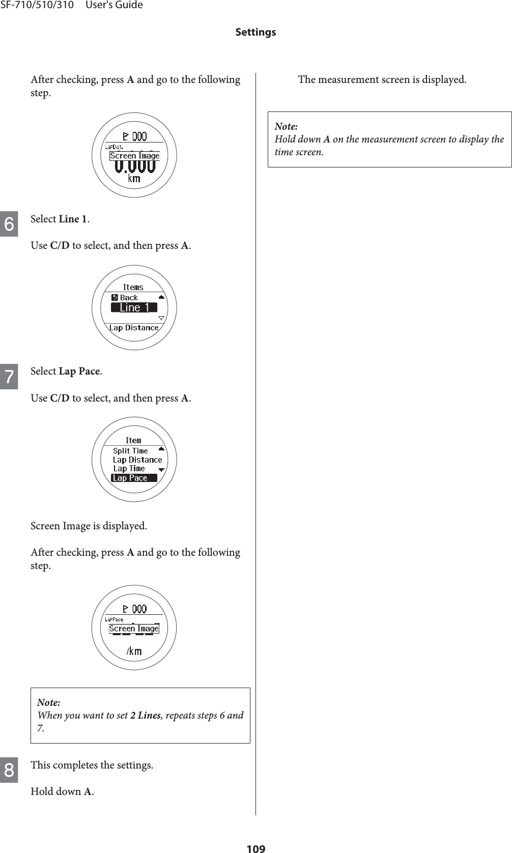 After checking, press A and go to the followingstep.FSelect Line 1.Use C/D to select, and then press A.GSelect Lap Pace.Use C/D to select, and then press A.Screen Image is displayed.After checking, press A and go to the followingstep.Note:When you want to set 2 Lines, repeats steps 6 and7.HThis completes the settings.Hold down A.The measurement screen is displayed.Note:Hold down A on the measurement screen to display thetime screen.SF-710/510/310     User&apos;s GuideSettings109