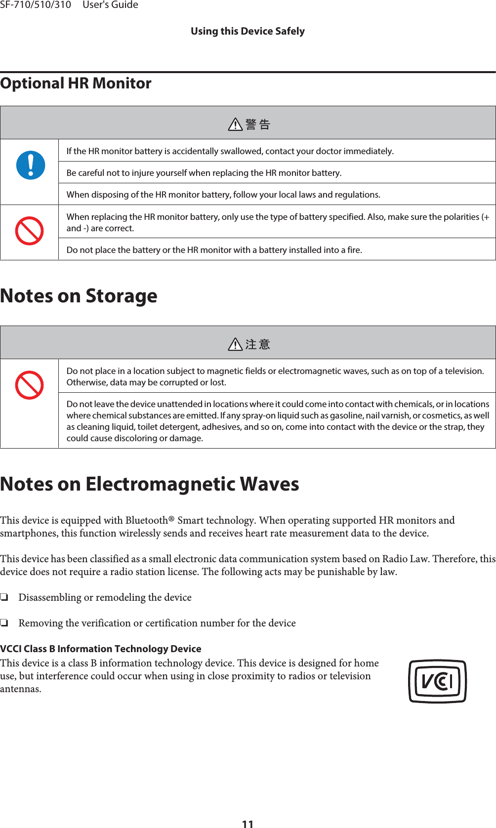 Optional HR MonitorIf the HR monitor battery is accidentally swallowed, contact your doctor immediately.Be careful not to injure yourself when replacing the HR monitor battery.When disposing of the HR monitor battery, follow your local laws and regulations.When replacing the HR monitor battery, only use the type of battery specified. Also, make sure the polarities (+and -) are correct.Do not place the battery or the HR monitor with a battery installed into a fire.Notes on StorageDo not place in a location subject to magnetic fields or electromagnetic waves, such as on top of a television.Otherwise, data may be corrupted or lost.Do not leave the device unattended in locations where it could come into contact with chemicals, or in locationswhere chemical substances are emitted. If any spray-on liquid such as gasoline, nail varnish, or cosmetics, as wellas cleaning liquid, toilet detergent, adhesives, and so on, come into contact with the device or the strap, theycould cause discoloring or damage.Notes on Electromagnetic WavesThis device is equipped with Bluetooth® Smart technology. When operating supported HR monitors andsmartphones, this function wirelessly sends and receives heart rate measurement data to the device.This device has been classified as a small electronic data communication system based on Radio Law. Therefore, thisdevice does not require a radio station license. The following acts may be punishable by law.❏Disassembling or remodeling the device❏Removing the verification or certification number for the deviceVCCI Class B Information Technology DeviceThis device is a class B information technology device. This device is designed for homeuse, but interference could occur when using in close proximity to radios or televisionantennas.SF-710/510/310     User&apos;s GuideUsing this Device Safely11