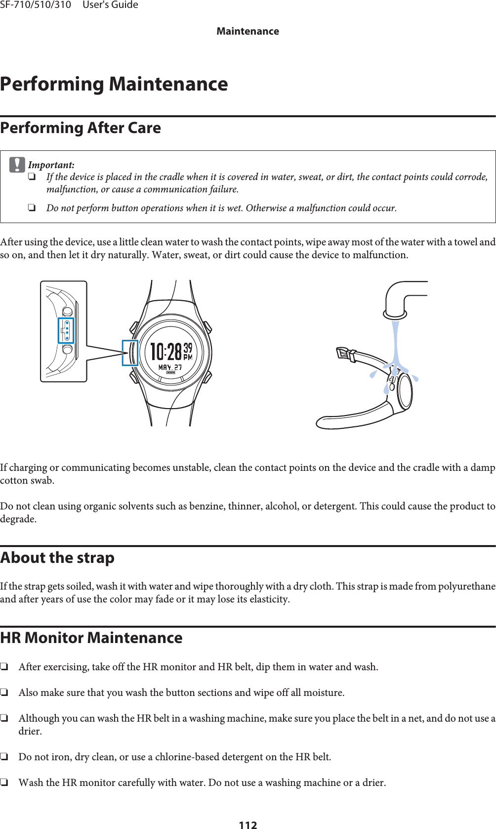 Performing MaintenancePerforming After CarecImportant:❏If the device is placed in the cradle when it is covered in water, sweat, or dirt, the contact points could corrode,malfunction, or cause a communication failure.❏Do not perform button operations when it is wet. Otherwise a malfunction could occur.After using the device, use a little clean water to wash the contact points, wipe away most of the water with a towel andso on, and then let it dry naturally. Water, sweat, or dirt could cause the device to malfunction.If charging or communicating becomes unstable, clean the contact points on the device and the cradle with a dampcotton swab.Do not clean using organic solvents such as benzine, thinner, alcohol, or detergent. This could cause the product todegrade.About the strapIf the strap gets soiled, wash it with water and wipe thoroughly with a dry cloth. This strap is made from polyurethaneand after years of use the color may fade or it may lose its elasticity.HR Monitor Maintenance❏After exercising, take off the HR monitor and HR belt, dip them in water and wash.❏Also make sure that you wash the button sections and wipe off all moisture.❏Although you can wash the HR belt in a washing machine, make sure you place the belt in a net, and do not use adrier.❏Do not iron, dry clean, or use a chlorine-based detergent on the HR belt.❏Wash the HR monitor carefully with water. Do not use a washing machine or a drier.SF-710/510/310     User&apos;s GuideMaintenance112