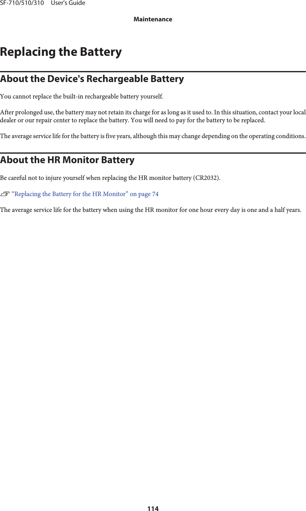 Replacing the BatteryAbout the Device&apos;s Rechargeable BatteryYou cannot replace the built-in rechargeable battery yourself.After prolonged use, the battery may not retain its charge for as long as it used to. In this situation, contact your localdealer or our repair center to replace the battery. You will need to pay for the battery to be replaced.The average service life for the battery is five years, although this may change depending on the operating conditions.About the HR Monitor BatteryBe careful not to injure yourself when replacing the HR monitor battery (CR2032).U “Replacing the Battery for the HR Monitor” on page 74The average service life for the battery when using the HR monitor for one hour every day is one and a half years.SF-710/510/310     User&apos;s GuideMaintenance114