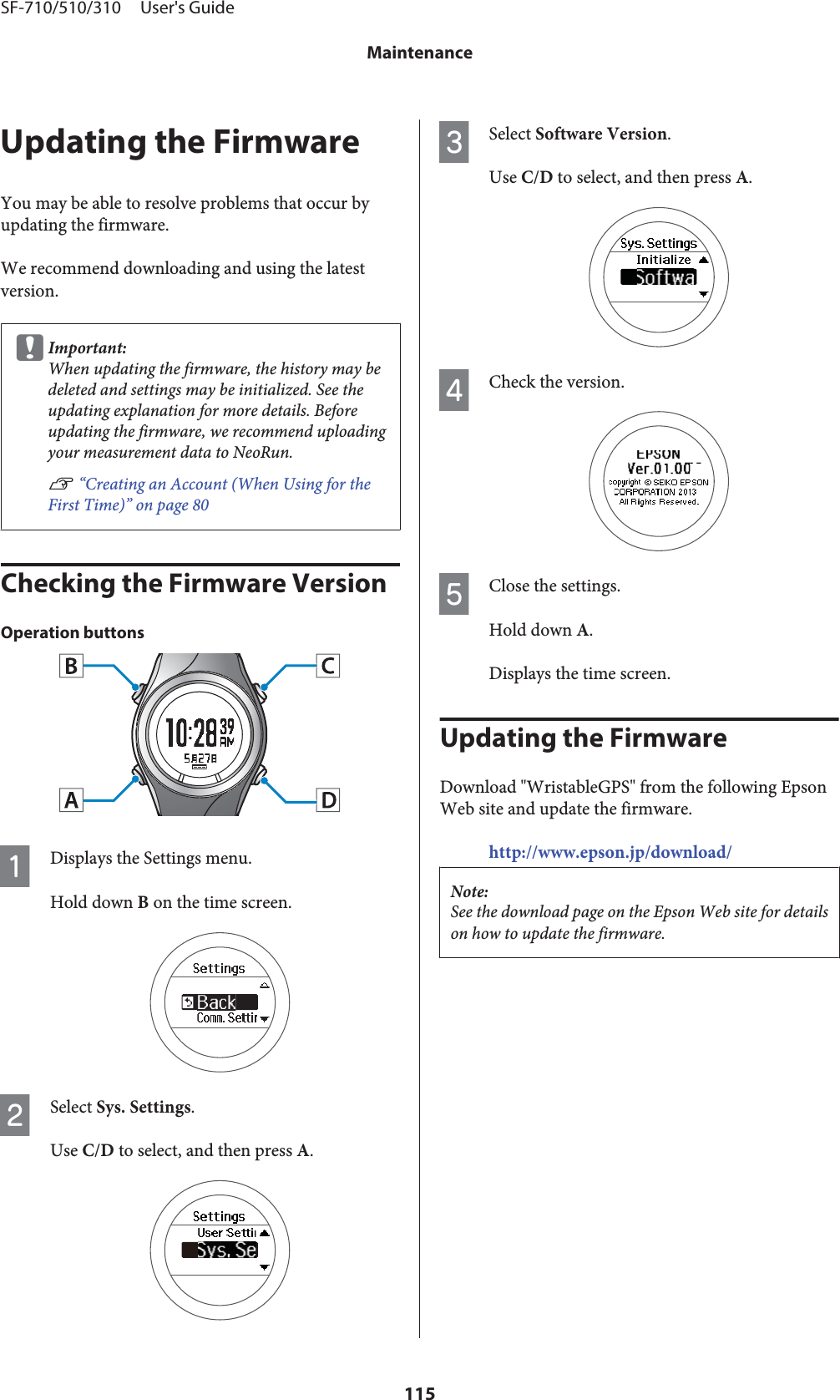 Updating the FirmwareYou may be able to resolve problems that occur byupdating the firmware.We recommend downloading and using the latestversion.cImportant:When updating the firmware, the history may bedeleted and settings may be initialized. See theupdating explanation for more details. Beforeupdating the firmware, we recommend uploadingyour measurement data to NeoRun.U “Creating an Account (When Using for theFirst Time)” on page 80Checking the Firmware VersionOperation buttonsADisplays the Settings menu.Hold down B on the time screen.BSelect Sys. Settings.Use C/D to select, and then press A.CSelect Software Version.Use C/D to select, and then press A.DCheck the version.EClose the settings.Hold down A.Displays the time screen.Updating the FirmwareDownload &quot;WristableGPS&quot; from the following EpsonWeb site and update the firmware.http://www.epson.jp/download/Note:See the download page on the Epson Web site for detailson how to update the firmware.SF-710/510/310     User&apos;s GuideMaintenance115