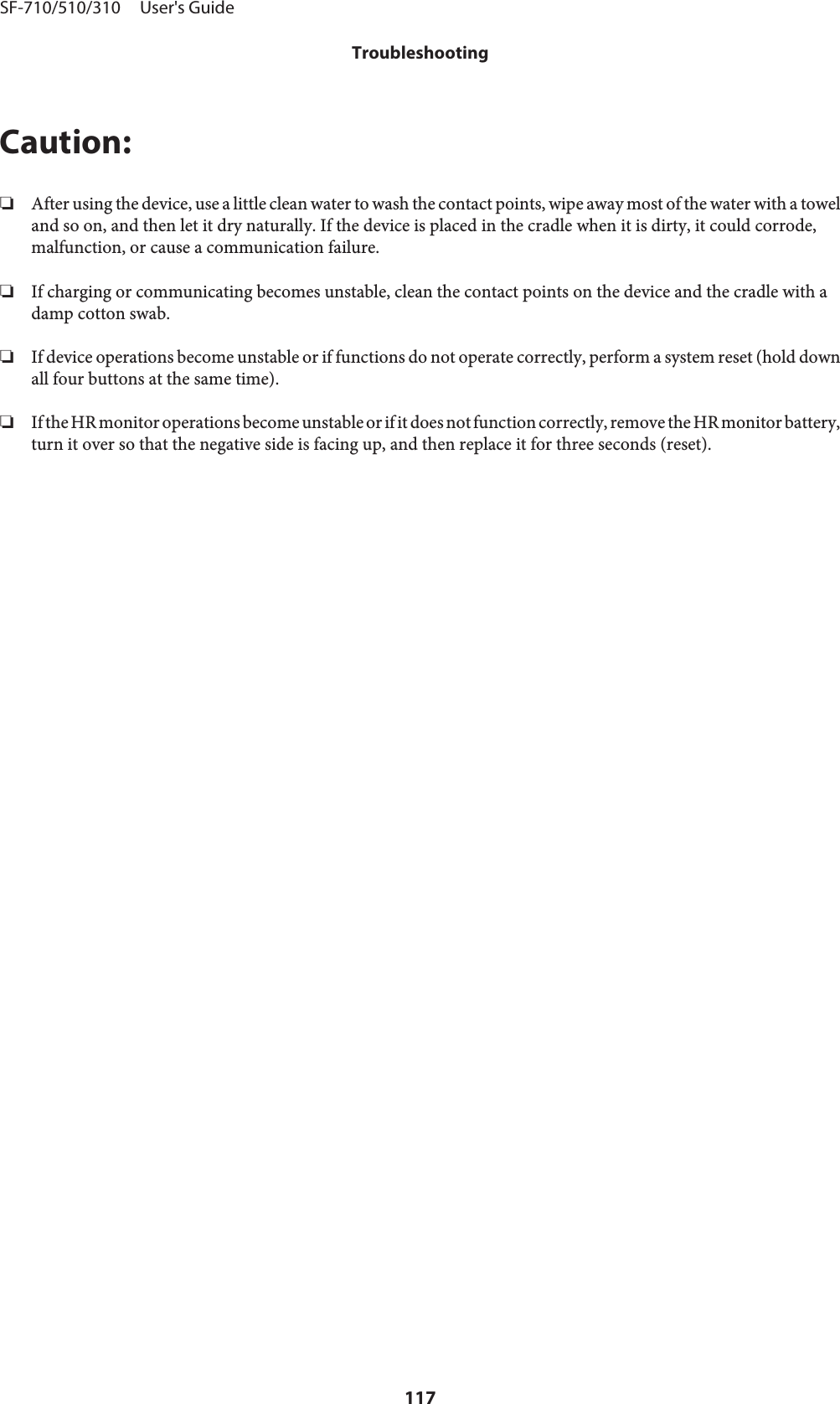 Caution:❏After using the device, use a little clean water to wash the contact points, wipe away most of the water with a toweland so on, and then let it dry naturally. If the device is placed in the cradle when it is dirty, it could corrode,malfunction, or cause a communication failure.❏If charging or communicating becomes unstable, clean the contact points on the device and the cradle with adamp cotton swab.❏If device operations become unstable or if functions do not operate correctly, perform a system reset (hold downall four buttons at the same time).❏If the HR monitor operations become unstable or if it does not function correctly, remove the HR monitor battery,turn it over so that the negative side is facing up, and then replace it for three seconds (reset).SF-710/510/310     User&apos;s GuideTroubleshooting117
