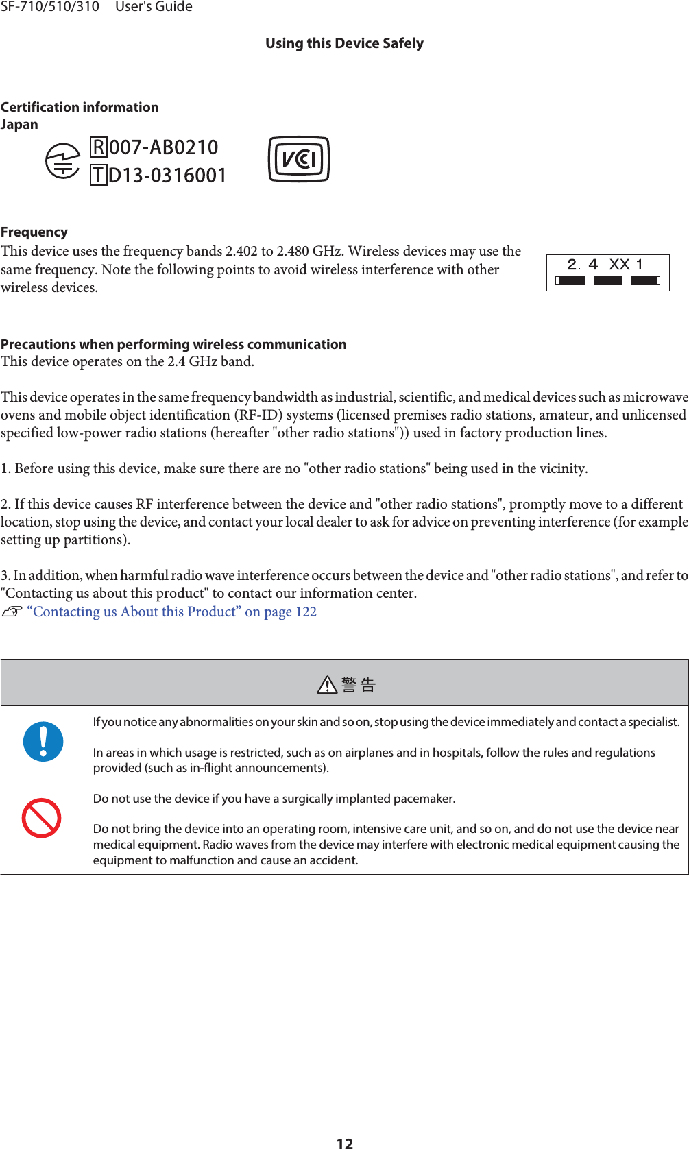 Certification informationJapanFrequencyThis device uses the frequency bands 2.402 to 2.480 GHz. Wireless devices may use thesame frequency. Note the following points to avoid wireless interference with otherwireless devices.Precautions when performing wireless communicationThis device operates on the 2.4 GHz band.This device operates in the same frequency bandwidth as industrial, scientific, and medical devices such as microwaveovens and mobile object identification (RF-ID) systems (licensed premises radio stations, amateur, and unlicensedspecified low-power radio stations (hereafter &quot;other radio stations&quot;)) used in factory production lines.1. Before using this device, make sure there are no &quot;other radio stations&quot; being used in the vicinity.2. If this device causes RF interference between the device and &quot;other radio stations&quot;, promptly move to a differentlocation, stop using the device, and contact your local dealer to ask for advice on preventing interference (for examplesetting up partitions).3. In addition, when harmful radio wave interference occurs between the device and &quot;other radio stations&quot;, and refer to&quot;Contacting us about this product&quot; to contact our information center.U “Contacting us About this Product” on page 122If you notice any abnormalities on your skin and so on, stop using the device immediately and contact a specialist.In areas in which usage is restricted, such as on airplanes and in hospitals, follow the rules and regulationsprovided (such as in-flight announcements).Do not use the device if you have a surgically implanted pacemaker.Do not bring the device into an operating room, intensive care unit, and so on, and do not use the device nearmedical equipment. Radio waves from the device may interfere with electronic medical equipment causing theequipment to malfunction and cause an accident.SF-710/510/310     User&apos;s GuideUsing this Device Safely12