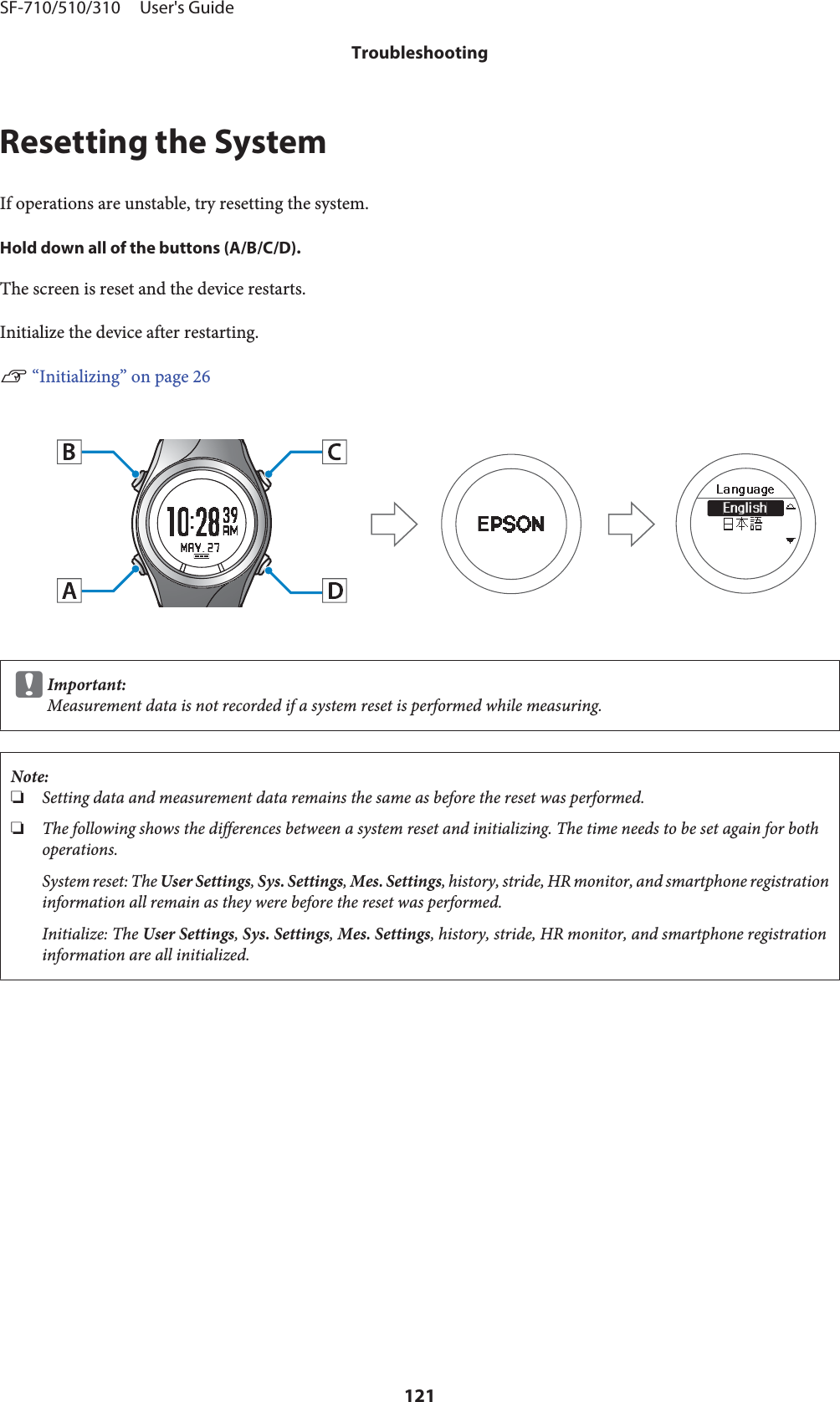 Resetting the SystemIf operations are unstable, try resetting the system.Hold down all of the buttons (A/B/C/D).The screen is reset and the device restarts.Initialize the device after restarting.U “Initializing” on page 26cImportant:Measurement data is not recorded if a system reset is performed while measuring.Note:❏Setting data and measurement data remains the same as before the reset was performed.❏The following shows the differences between a system reset and initializing. The time needs to be set again for bothoperations.System reset: The User Settings, Sys. Settings, Mes. Settings, history, stride, HR monitor, and smartphone registrationinformation all remain as they were before the reset was performed.Initialize: The User Settings, Sys. Settings, Mes. Settings, history, stride, HR monitor, and smartphone registrationinformation are all initialized.SF-710/510/310     User&apos;s GuideTroubleshooting121
