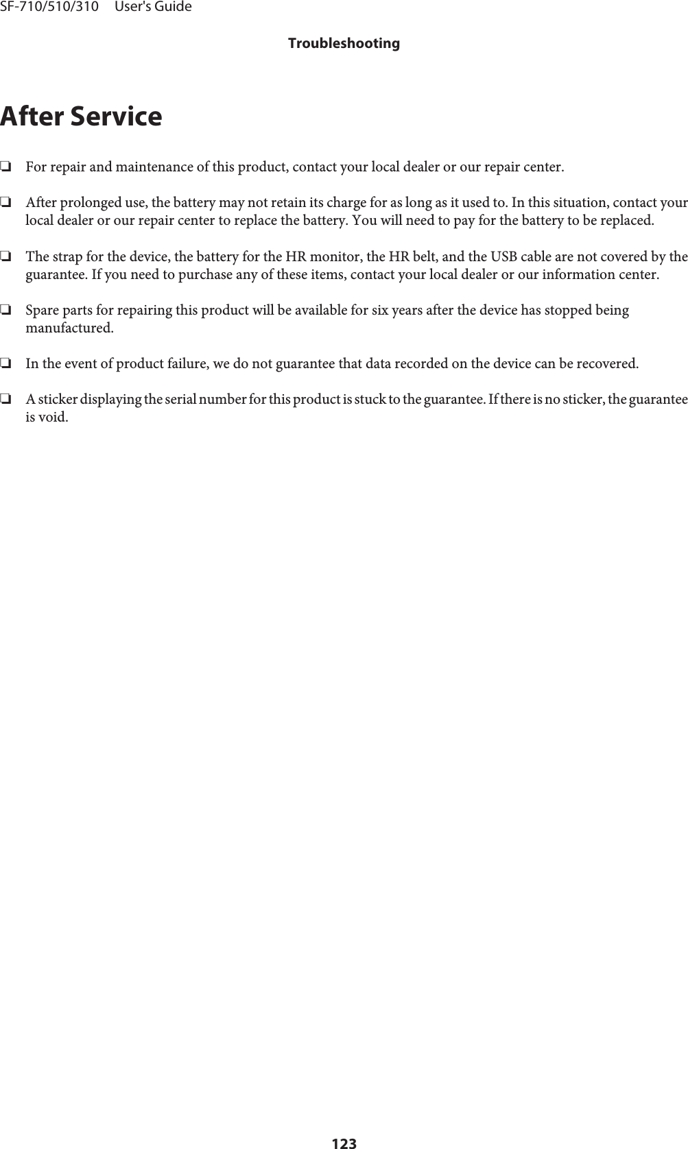 After Service❏For repair and maintenance of this product, contact your local dealer or our repair center.❏After prolonged use, the battery may not retain its charge for as long as it used to. In this situation, contact yourlocal dealer or our repair center to replace the battery. You will need to pay for the battery to be replaced.❏The strap for the device, the battery for the HR monitor, the HR belt, and the USB cable are not covered by theguarantee. If you need to purchase any of these items, contact your local dealer or our information center.❏Spare parts for repairing this product will be available for six years after the device has stopped beingmanufactured.❏In the event of product failure, we do not guarantee that data recorded on the device can be recovered.❏A sticker displaying the serial number for this product is stuck to the guarantee. If there is no sticker, the guaranteeis void.SF-710/510/310     User&apos;s GuideTroubleshooting123