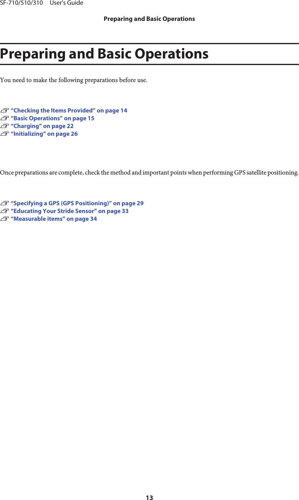 Preparing and Basic OperationsYou need to make the following preparations before use.U “Checking the Items Provided” on page 14U “Basic Operations” on page 15U “Charging” on page 22U “Initializing” on page 26Once preparations are complete, check the method and important points when performing GPS satellite positioning.U “Specifying a GPS (GPS Positioning)” on page 29U “Educating Your Stride Sensor” on page 33U “Measurable items” on page 34SF-710/510/310     User&apos;s GuidePreparing and Basic Operations13