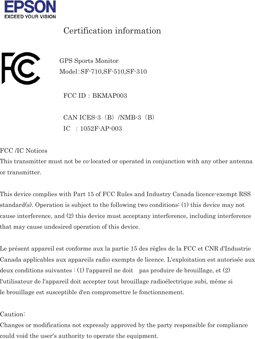  Certification information   FCC ID㸸BKMAP003  CAN ICES-3㸦B㸧/NMB-3㸦B㸧 IC  㸸1052F-AP-003  FCC /IC Notices This transmitter must not be co-located or operated in conjunction with any other antenna or transmitter.㻌 This device complies with Part 15 of FCC Rules and Industry Canada licence-exempt RSS standard(s). Operation is subject to the following two conditions: (1) this device may not cause interference, and (2) this device must acceptany interference, including interference that may cause undesired operation of this device.㻌 Le présent appareil est conforme aux la partie 15 des règles de la FCC et CNR d&apos;Industrie Canada applicables aux appareils radio exempts de licence. L&apos;exploitation est autorisée aux deux conditions suivantes : (1) l&apos;appareil ne doit    pas produire de brouillage, et (2) l&apos;utilisateur de l&apos;appareil doit accepter tout brouillage radioélectrique subi, même si㻌le brouillage est susceptible d&apos;en compromettre le fonctionnement.  Caution: Changes or modifications not expressly approved by the party responsible for compliance could void the user’s authority to operate the equipment. 㻌   GPS Sports Monitor Model㸸SF-710,SF-510,SF-310