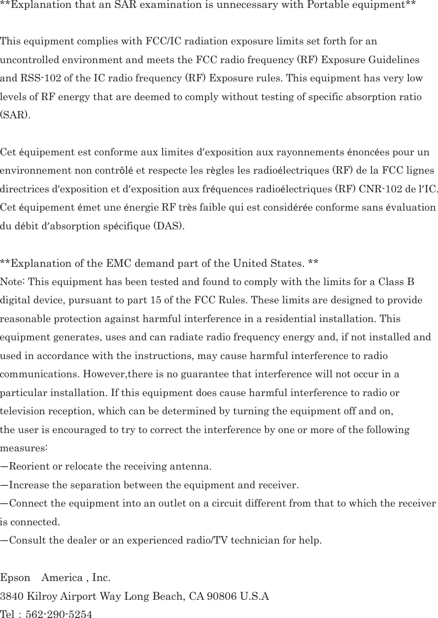  **Explanation that an SAR examination is unnecessary with Portable equipment**  This equipment complies with FCC/IC radiation exposure limits set forth for an uncontrolled environment and meets the FCC radio frequency (RF) Exposure Guidelines and RSS-102 of the IC radio frequency (RF) Exposure rules. This equipment has very low levels of RF energy that are deemed to comply without testing of specific absorption ratio (SAR). 㻌Cet équipement est conforme aux limites d’exposition aux rayonnements énoncées pour un environnement non contrôlé et respecte les règles les radioélectriques (RF) de la FCC lignes directrices d&apos;exposition et d’exposition aux fréquences radioélectriques (RF) CNR-102 de l’IC. Cet équipement émet une énergie RF très faible qui est considérée conforme sans évaluation du débit d’absorption spécifique (DAS).㻌 **Explanation of the EMC demand part of the United States. ** Note: This equipment has been tested and found to comply with the limits for a Class B digital device, pursuant to part 15 of the FCC Rules. These limits are designed to provide reasonable protection against harmful interference in a residential installation. This equipment generates, uses and can radiate radio frequency energy and, if not installed and used in accordance with the instructions, may cause harmful interference to radio communications. However,there is no guarantee that interference will not occur in a particular installation. If this equipment does cause harmful interference to radio or television reception, which can be determined by turning the equipment off and on,㻌the user is encouraged to try to correct the interference by one or more of the following measures:㻌—Reorient or relocate the receiving antenna.㻌—Increase the separation between the equipment and receiver.㻌—Connect the equipment into an outlet on a circuit different from that to which the receiver is connected.㻌—Consult the dealer or an experienced radio/TV technician for help.㻌 Epson  America , Inc. 3840 Kilroy Airport Way Long Beach, CA 90806 U.S.A Tel㸸562-290-5254 