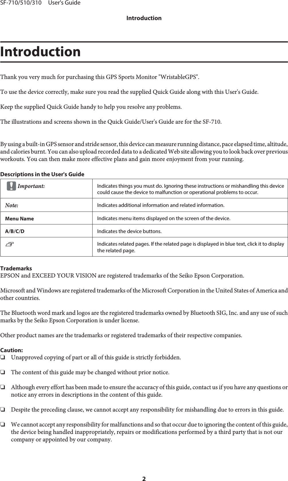 IntroductionThank you very much for purchasing this GPS Sports Monitor &quot;WristableGPS&quot;.To use the device correctly, make sure you read the supplied Quick Guide along with this User&apos;s Guide.Keep the supplied Quick Guide handy to help you resolve any problems.The illustrations and screens shown in the Quick Guide/User&apos;s Guide are for the SF-710.By using a built-in GPS sensor and stride sensor, this device can measure running distance, pace elapsed time, altitude,and calories burnt. You can also upload recorded data to a dedicated Web site allowing you to look back over previousworkouts. You can then make more effective plans and gain more enjoyment from your running.Descriptions in the User&apos;s GuidecImportant:Indicates things you must do. Ignoring these instructions or mishandling this devicecould cause the device to malfunction or operational problems to occur.Note:Indicates additional information and related information.Menu Name Indicates menu items displayed on the screen of the device.A/B/C/DIndicates the device buttons.UIndicates related pages. If the related page is displayed in blue text, click it to displaythe related page.TrademarksEPSON and EXCEED YOUR VISION are registered trademarks of the Seiko Epson Corporation.Microsoft and Windows are registered trademarks of the Microsoft Corporation in the United States of America andother countries.The Bluetooth word mark and logos are the registered trademarks owned by Bluetooth SIG, Inc. and any use of suchmarks by the Seiko Epson Corporation is under license.Other product names are the trademarks or registered trademarks of their respective companies.Caution:❏Unapproved copying of part or all of this guide is strictly forbidden.❏The content of this guide may be changed without prior notice.❏Although every effort has been made to ensure the accuracy of this guide, contact us if you have any questions ornotice any errors in descriptions in the content of this guide.❏Despite the preceding clause, we cannot accept any responsibility for mishandling due to errors in this guide.❏We cannot accept any responsibility for malfunctions and so that occur due to ignoring the content of this guide,the device being handled inappropriately, repairs or modifications performed by a third party that is not ourcompany or appointed by our company.SF-710/510/310     User&apos;s GuideIntroduction2