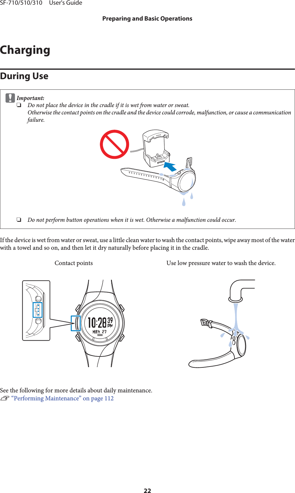 ChargingDuring UsecImportant:❏Do not place the device in the cradle if it is wet from water or sweat.Otherwise the contact points on the cradle and the device could corrode, malfunction, or cause a communicationfailure.❏Do not perform button operations when it is wet. Otherwise a malfunction could occur.If the device is wet from water or sweat, use a little clean water to wash the contact points, wipe away most of the waterwith a towel and so on, and then let it dry naturally before placing it in the cradle.Contact points Use low pressure water to wash the device.See the following for more details about daily maintenance.U “Performing Maintenance” on page 112SF-710/510/310     User&apos;s GuidePreparing and Basic Operations22